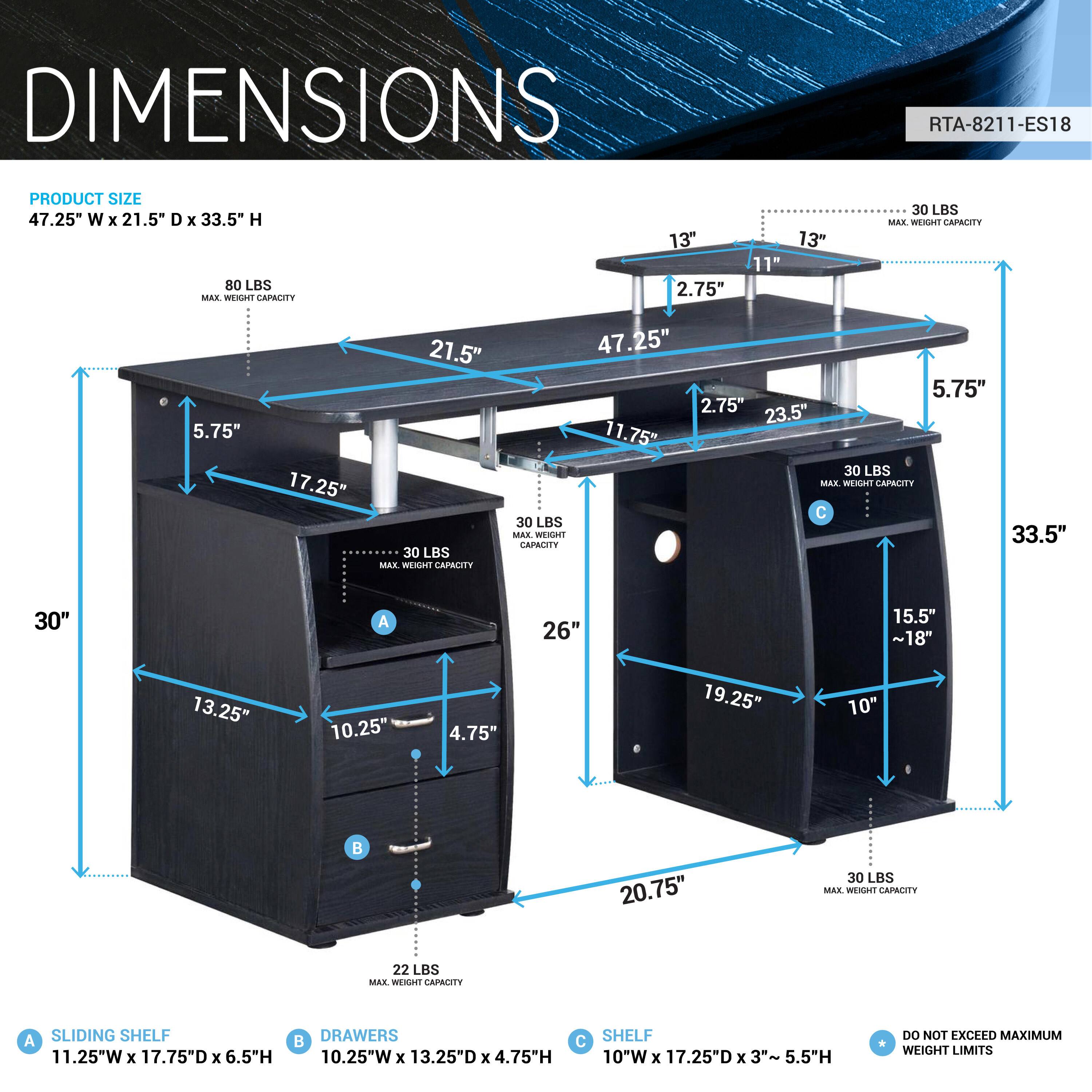 DIMENSIONS  
RTA-8211-ES18  

PRODUCT SIZE  
47.25" W x 21.5" D x 33.5" H  

80 LBS MAX WEIGHT CAPACITY  

13" 2.75" 13" 11" 30 LBS MAX WEIGHT CAPACITY  
5.75" 17.25" 21.5" 30 LBS MAX WEIGHT CAPACITY  
47.25" 5.75" 2.75" 23.5" 11.75" 30 LBS MAX WEIGHT CAPACITY  
30" A 26" 15.5" ~18" 13.25" 10.25" 4.75" 19.25" 10" B 20.75" 30 LBS MAX WEIGHT CAPACITY  
22 LBS MAX WEIGHT APR A SLIDING SHELF 11.25"W x 17.75"D x 6.5"H  
DRAWERS 10.2