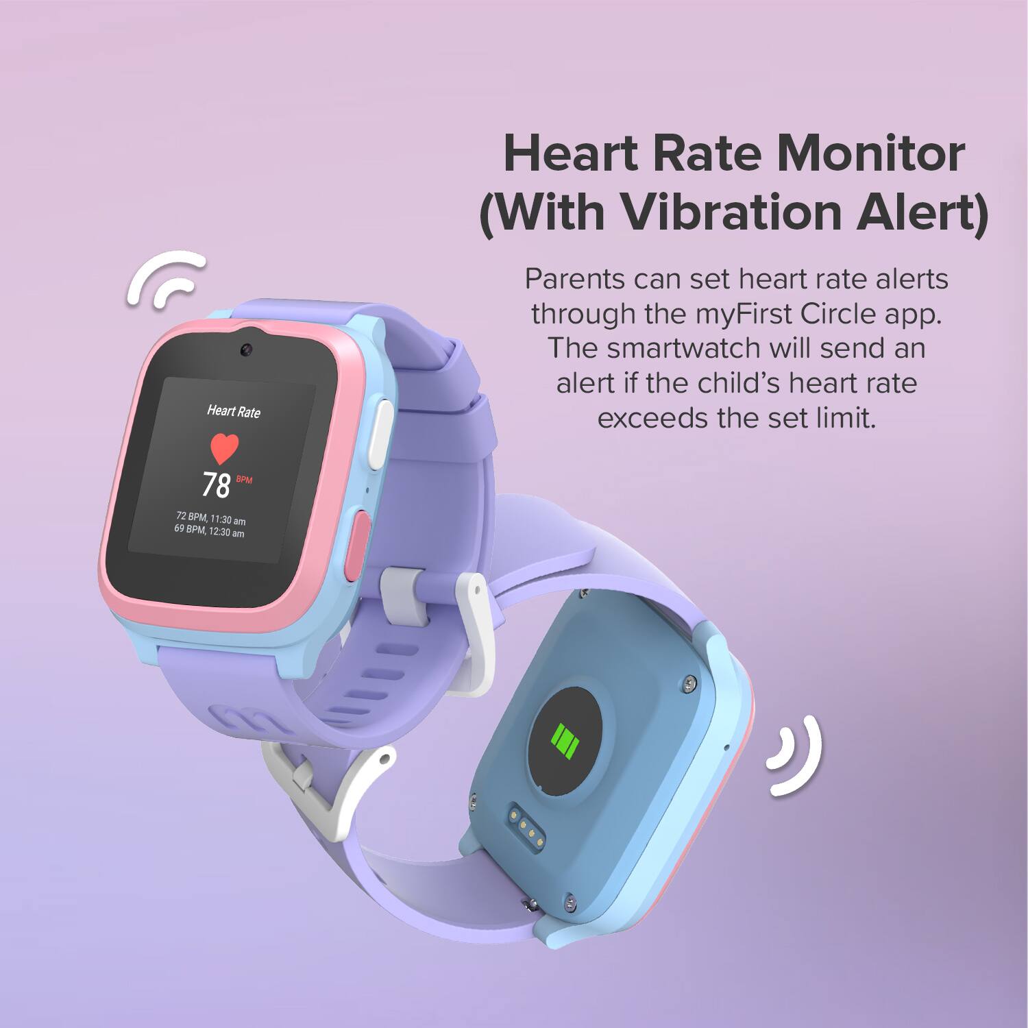 Heart Rate Monitor (With Vibration Alert)

Parents can set heart rate alerts through the myFirst Circle app. The smartwatch will send an alert if the child's heart rate exceeds the set limit.

Heart Rate
78 BPM

72 BPM, 11:30 am
69 BPM, 12:30 am
