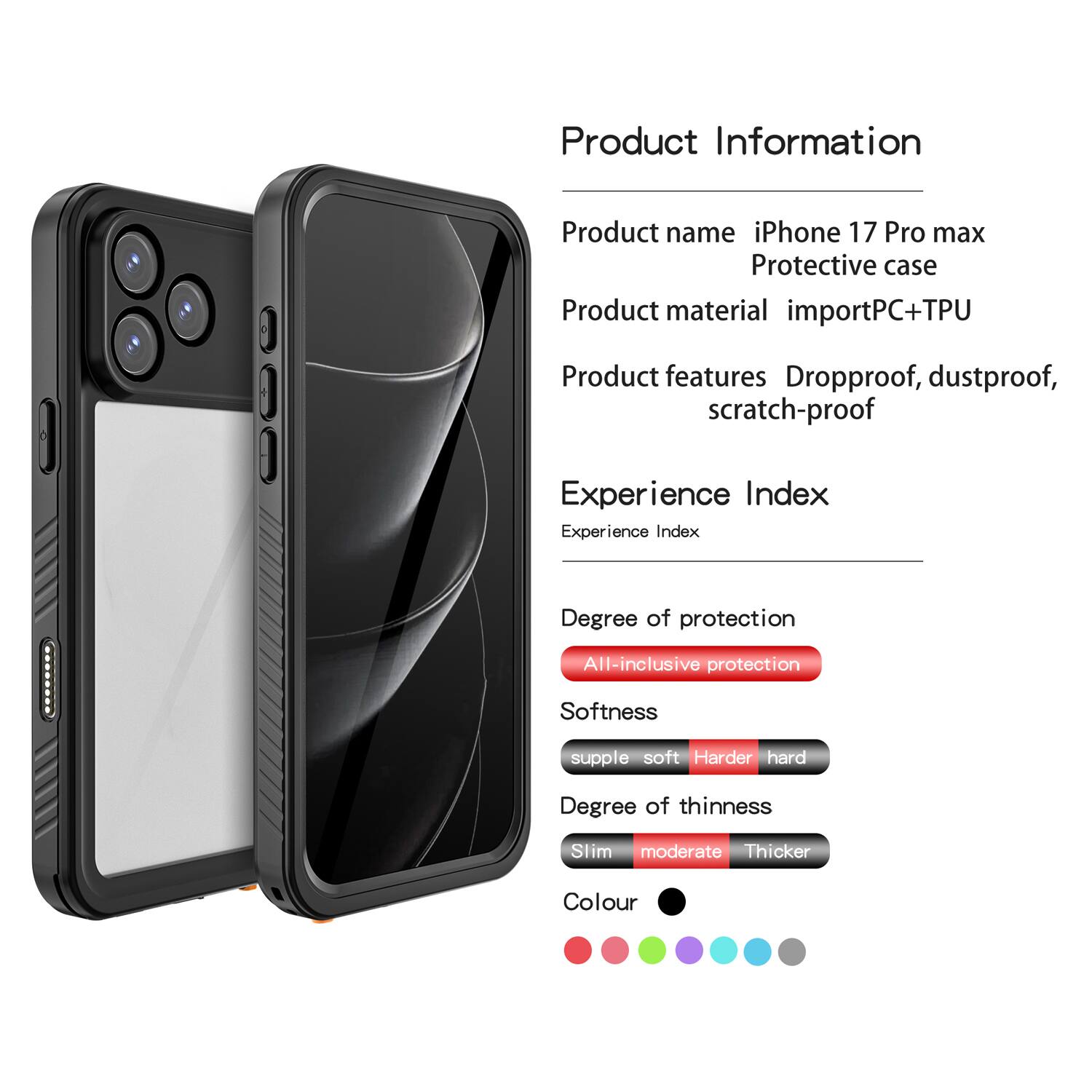 Product Information  
Product name: iPhone 17 Pro max Protective case  
Product material: importPC+TPU  
Product features: Dropproof, dustproof, scratch-proof  

Experience Index  
Experience Index: PPPNNR  

Degree of protection: All-inclusive protection  
Softness: supple soft  
Degree of thinness: Slim moderate  
Colour: [Colour options shown in the image]