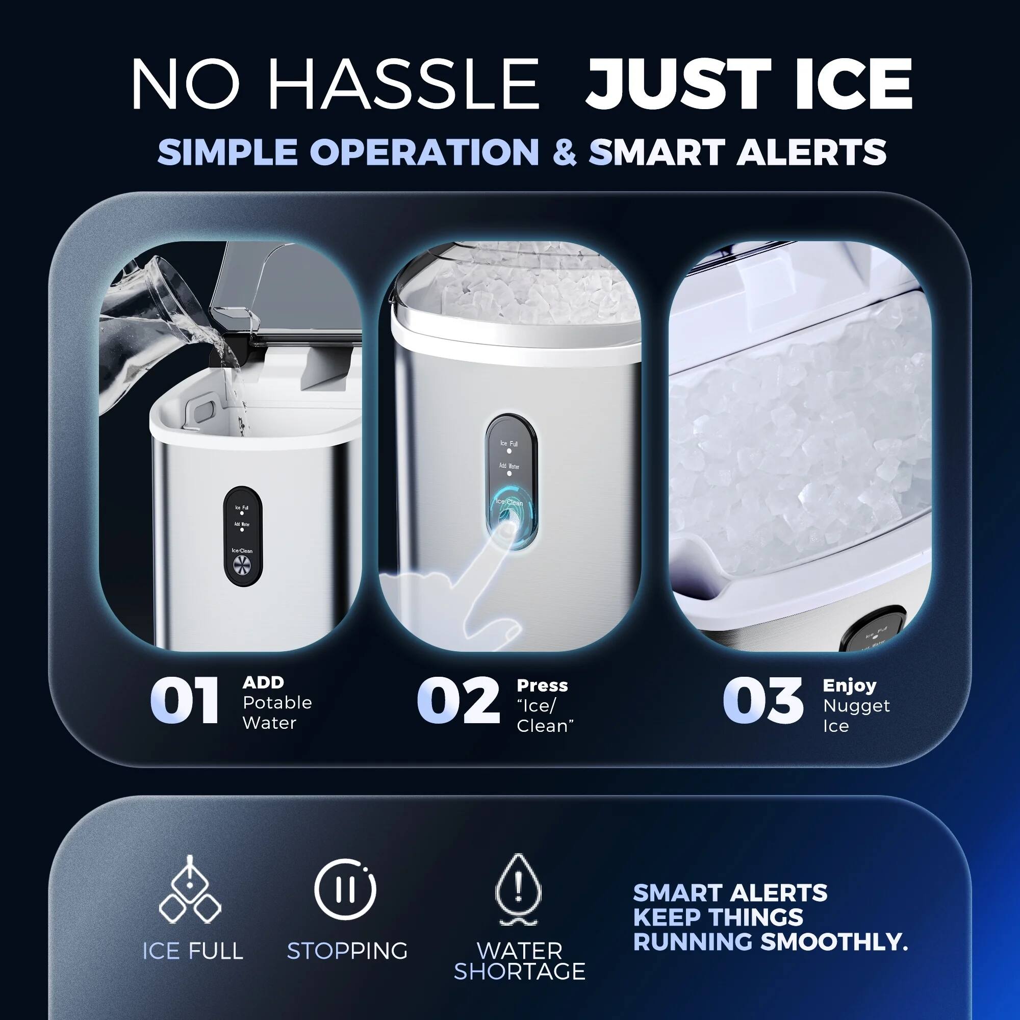 NO HASSLE JUST ICE
SIMPLE OPERATION & SMART ALERTS

01 Add Potable Water
02 Press Ice/Clean
03 Enjoy Nugget Ice!

SMART ALERTS KEEP THINGS WATER RUNNING SMOOTHLY.
ICE FULL STOPPING SHORTAGE