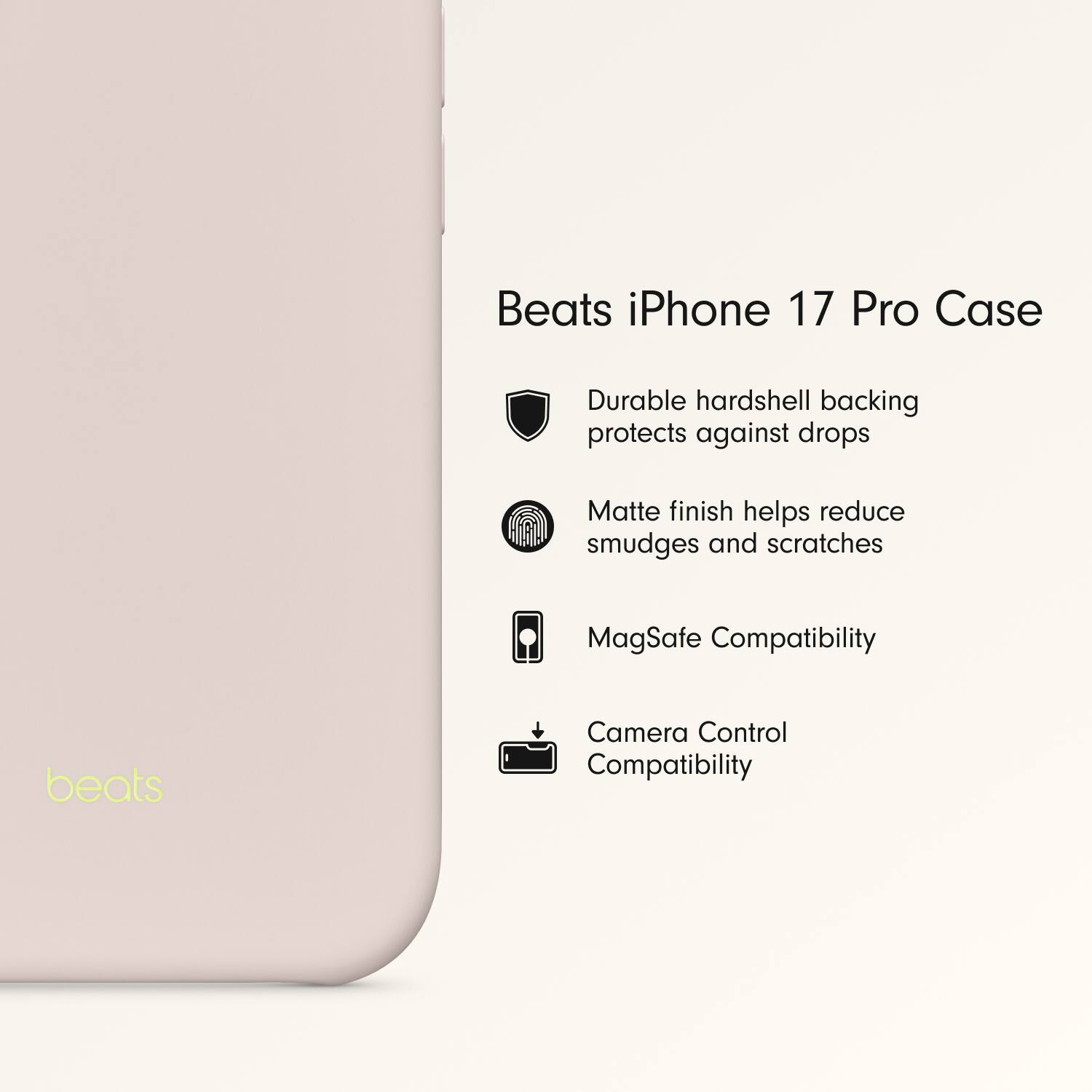 Beats iPhone 17 Pro Case

- Durable hardshell backing protects against drops
- Matte finish helps reduce smudges and scratches
- MagSafe Compatibility
- Camera Control Compatibility