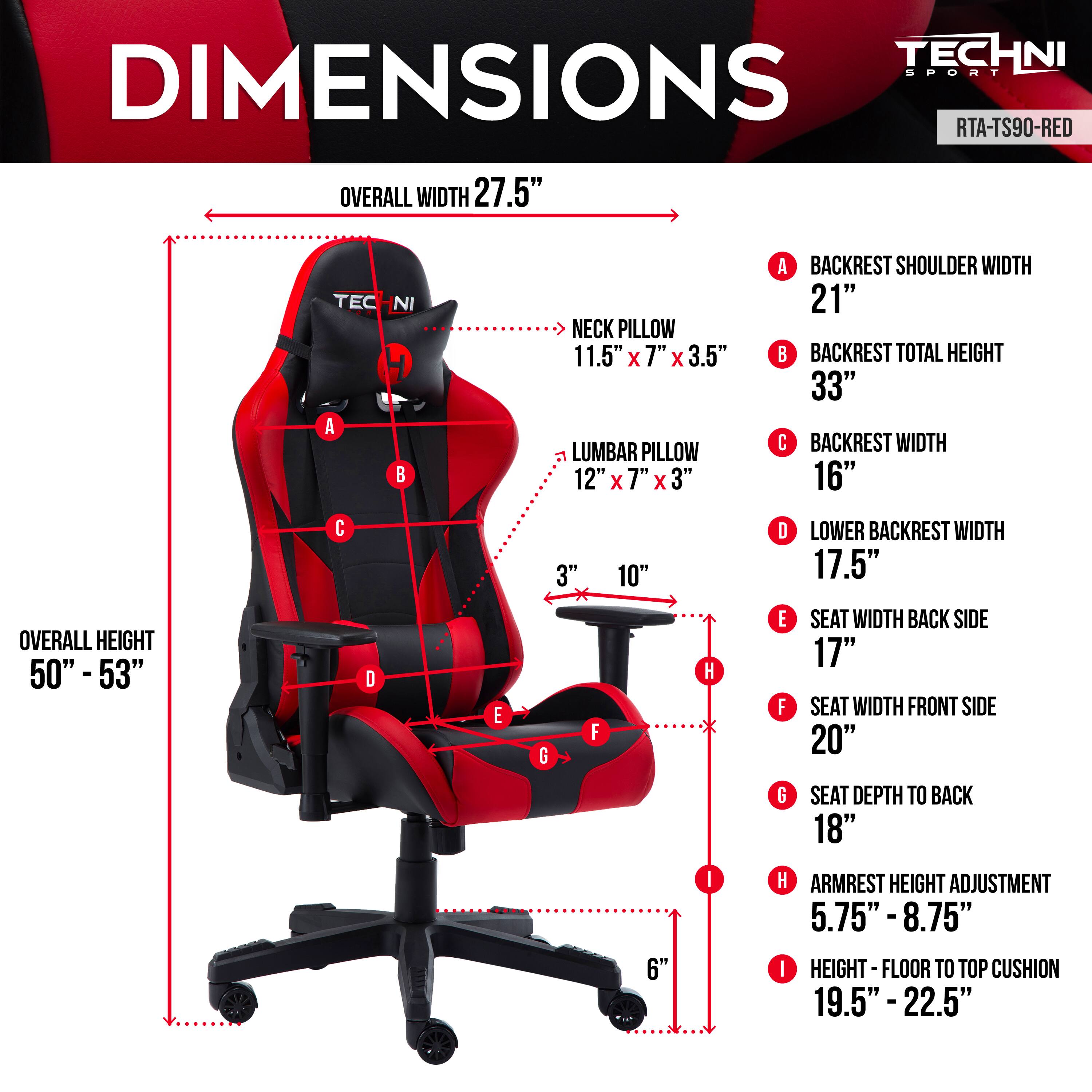 **TECHNI SPORT RTA-TS90-RED**

**DIMENSIONS**

- **OVERALL WIDTH:** 27.5"
- **OVERALL HEIGHT:** 50" - 53"

**NECK PILLOW:** 11.5" x 7" x 3.5"
**LUMBAR PILLOW:** 12" x 7" x 3"

**A. BACKREST SHOULDER WIDTH:** 21"
**B. BACKREST TOTAL HEIGHT:** 33"
**C. BACKREST WIDTH:** 16"
**D. LOWER BACKREST WIDTH:** 17.5"
**E. SEAT WIDTH BACK SIDE:** 17"
**F. SEAT WIDTH FRONT SIDE:** 20"
**G. SEAT DEPTH TO BACK:** 18"
**H. ARMREST HEIGHT ADJUSTMENT:** 5.75" - 8.75"
**I. HEIGHT - FLOOR TO TOP CUSHION:** 19.5" - 22.5"