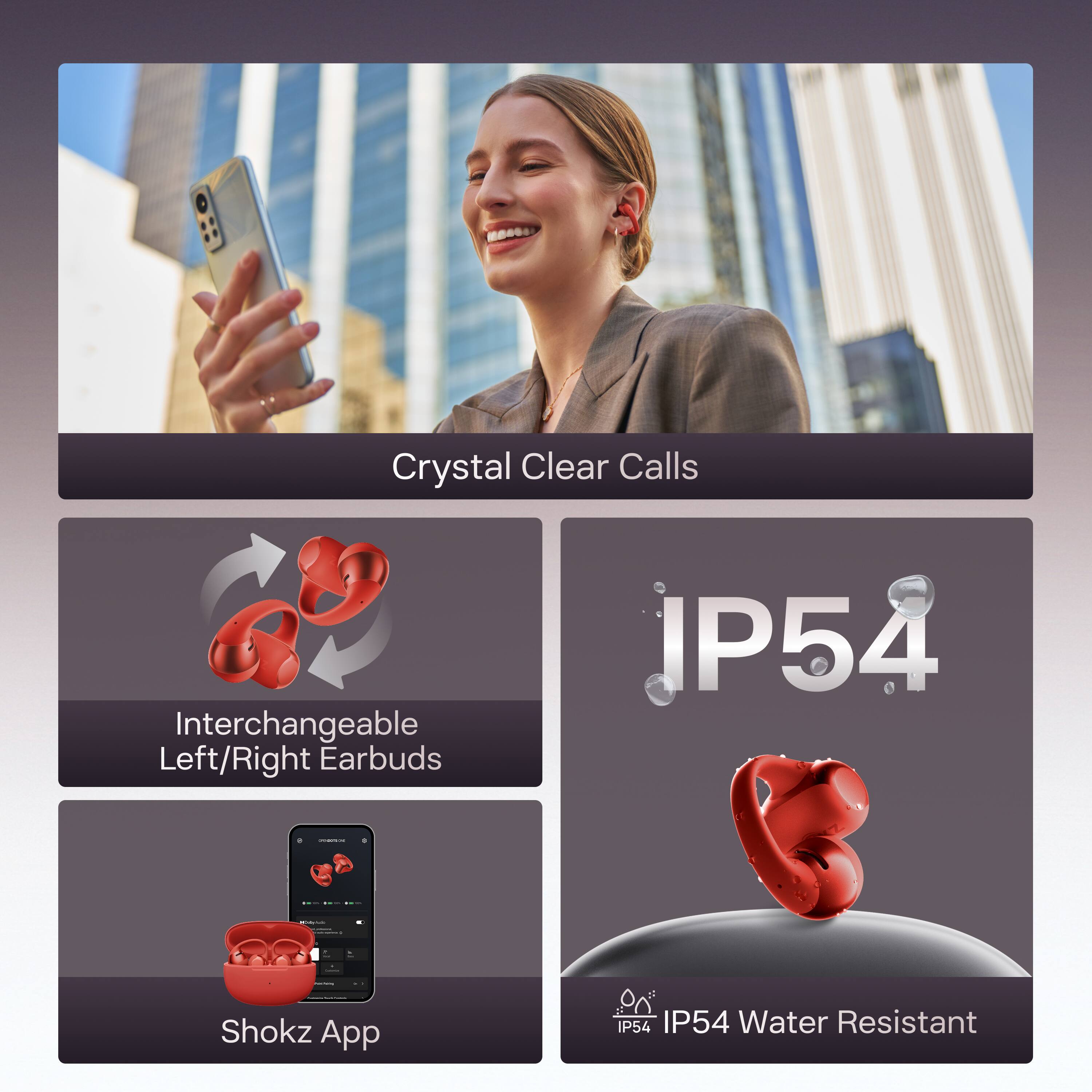 Crystal Clear Calls  
Interchangeable Left/Right Earbuds  
IP54  
Shokz App  
IP54 Water Resistant