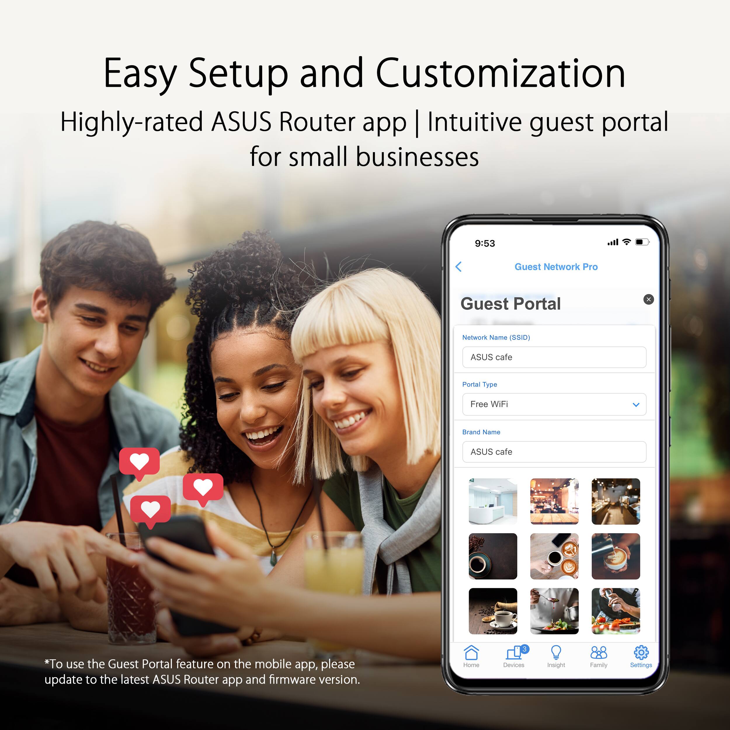 Easy Setup and Customization
Highly-rated ASUS Router app | Intuitive guest portal for small businesses
9:53
Guest Network Pro
Guest Portal
Network Name (SSID)
ASUS cafe
Portal Type
Free
With Brand Name
ASUS cafe
"To use the Guest Portal feature on the mobile app, please update to the latest ASUS Router app and firmware version.
Home
Devices
Insight
Family
Settings