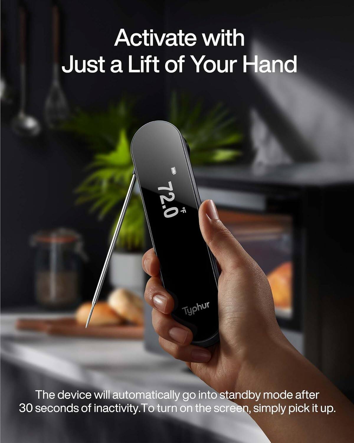 Activate with Just a Lift of Your Hand

72.0 *F

Typhur

The device will automatically go into standby mode after 30 seconds of inactivity. To turn on the screen, simply pick it up.