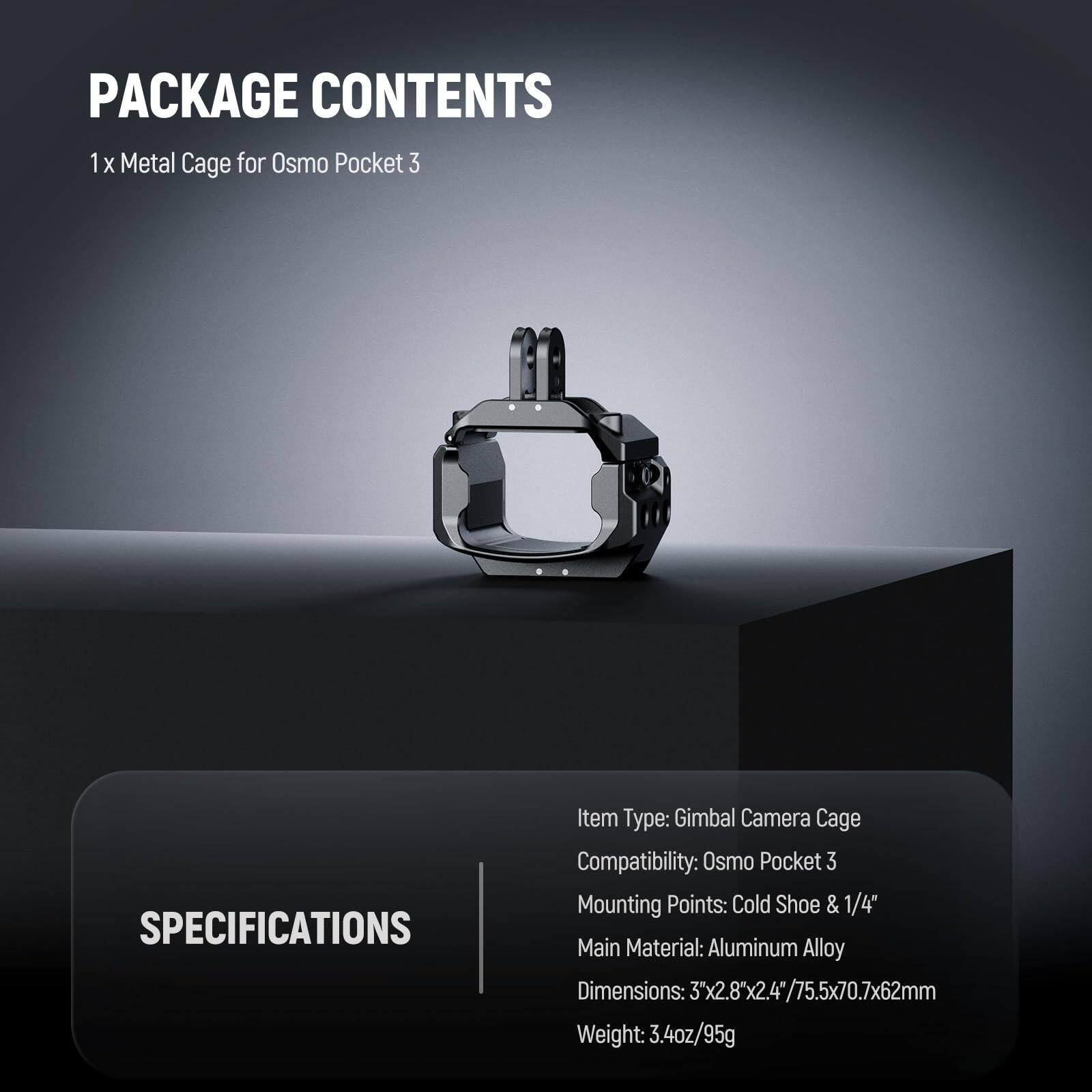 PACKAGE CONTENTS  
1 x Metal Cage for Osmo Pocket 3  

SPECIFICATIONS  
Item Type: Gimbal Camera Cage  
Compatibility: Osmo Pocket 3  
Mounting Points: Cold Shoe & 1/4"  
Main Material: Aluminum Alloy  
Dimensions: 3"x2.8"x2.4"/75.5x70.7x62mm  
Weight: 3.4oz/95g