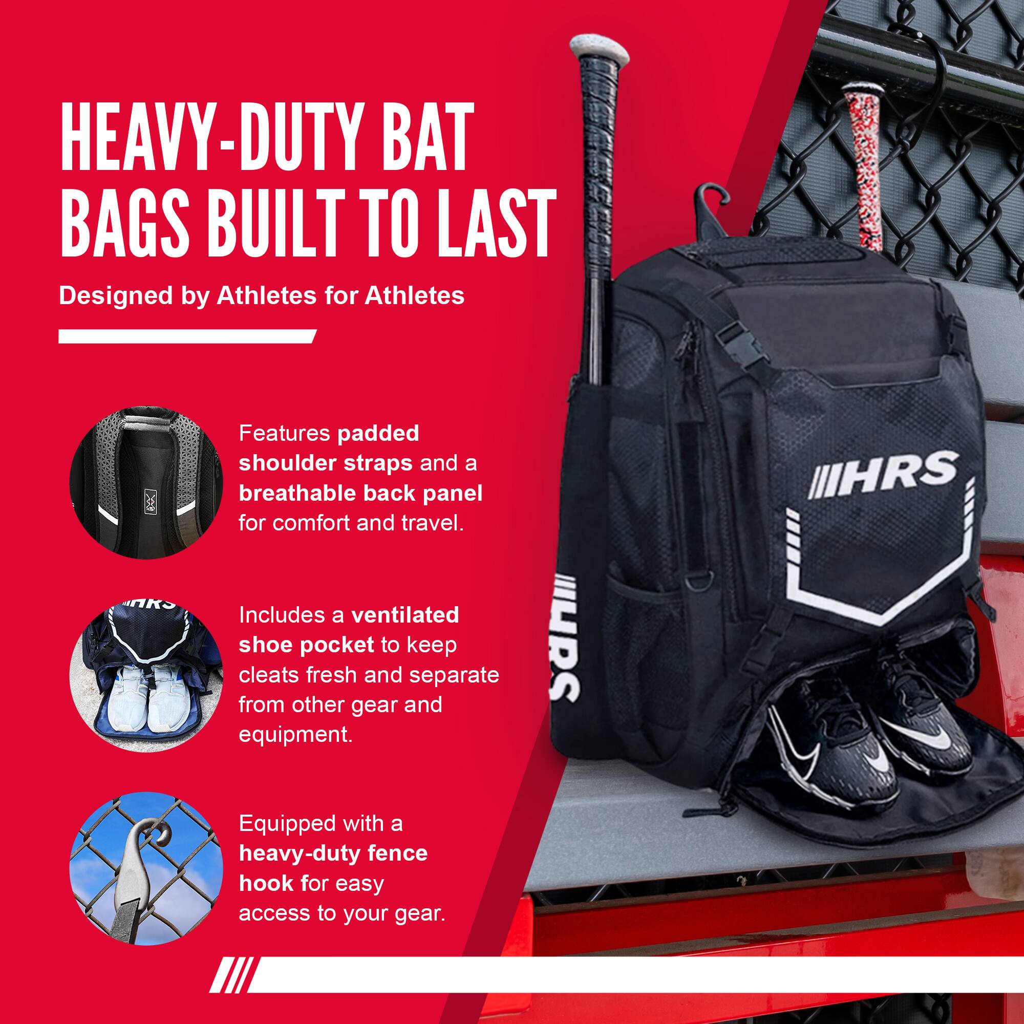 HEAVY-DUTY BAT BAGS BUILT TO LAST  
Designed by Athletes for Athletes  

Features padded shoulder straps and a breathable back panel for comfort and travel.  

Includes a ventilated shoe pocket to keep cleats fresh and separate from other gear and equipment.  

Equipped with a heavy-duty fence hook for easy access to your gear.