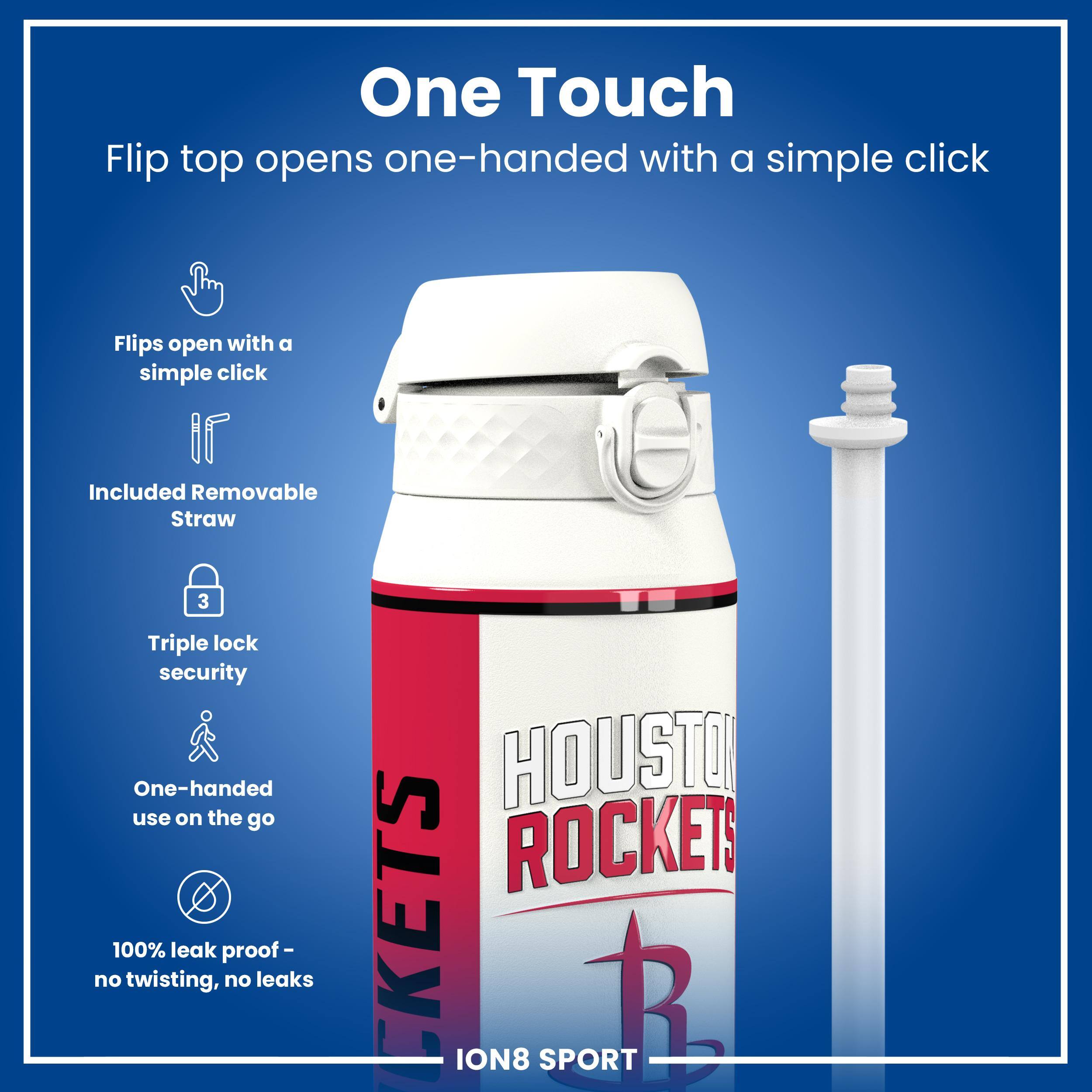 One Touch

Flip top opens one-handed with a simple click

Flips open with a simple click

Included Removable Straw

Triple lock security

One-handed use on the go

100% leak proof - no twisting, no leaks

HOUSTON ROCKETS

ION8 SPORT