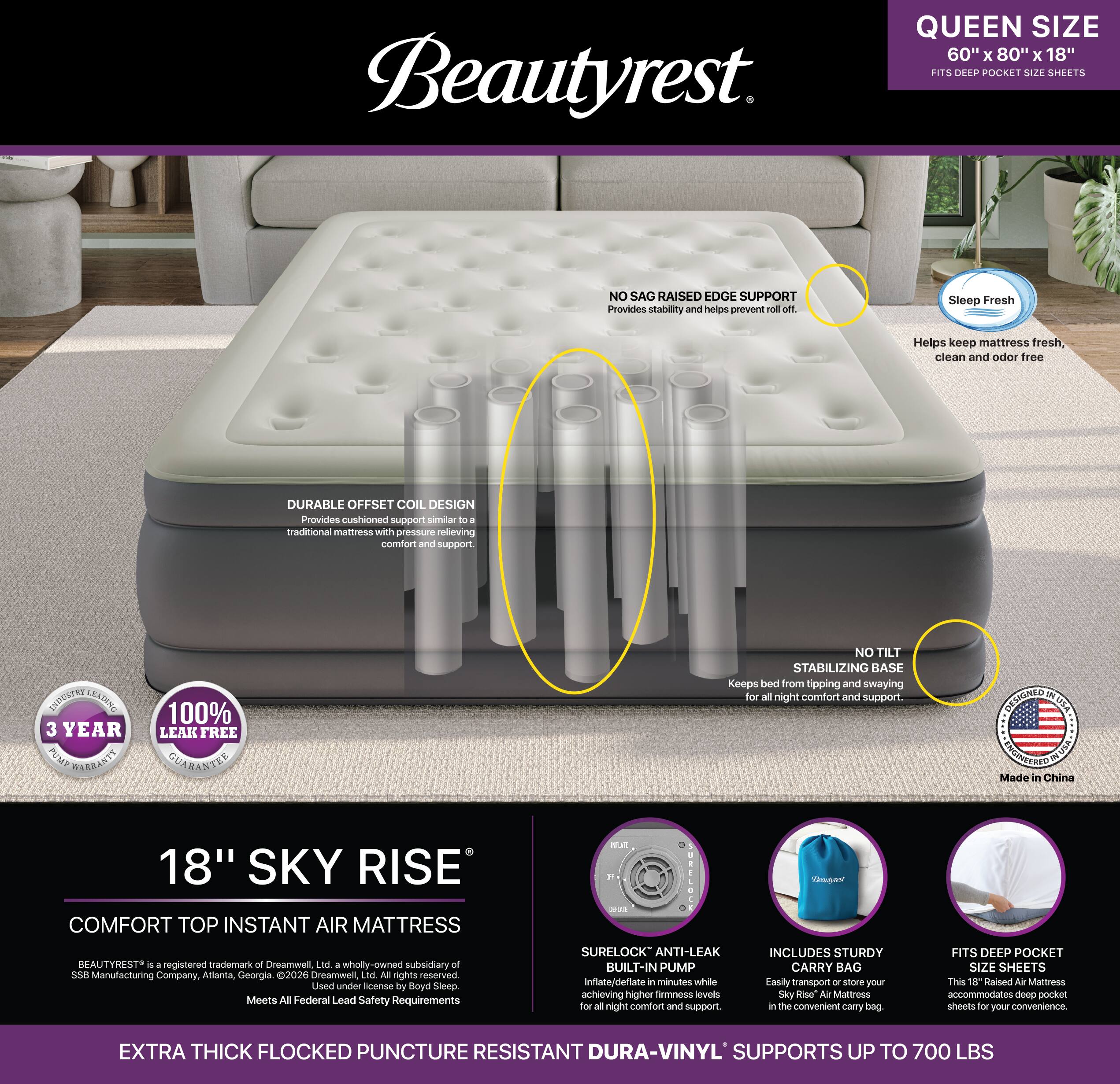 Beautyrest  
QUEEN SIZE 60" X 80" x 18" FITS DEEP POCKET SIZE SHEETS  
NO SAG RAISED EDGE SUPPORT Provides stability and helps prevent roll off.  
Sleep Fresh  
Helps keep mattress fresh, clean and odor free  
DURABLE OFFSET COIL DESIGN Provides cushioned support similar to a traditional mattress with pressure relieving comfort and support.  
INDUSTRY LEADING 3 YEAR PUMP WARRANTY  
100% LEAK FREE GUARANTEE  
NO TILT STABILIZING BASE Keeps bed from tipping and swaying for all night comfort and support.  
DESIGNED IN USA ENGINEERED IN USA Made in China  
18" SKY RISE COMFORT TOP INSTANT AIR MATTRESS BEAUTYREST is a registered trademark of Dreamwell, Ltd. a wholly-owned subsidiary of 238 Manufacturing Company, Atlanta, Georgia. 2026 Dreamwell, Ltd. All rights reserved. Used under license by Boyd Sleep. Meets All Federal Lead Safety Requirements  
PREGATE are SEPLATE SURELOCK ANTI-LEAK BUILT-IN PUMP Inflate/deflate in minutes while achieving higher firmness levels for