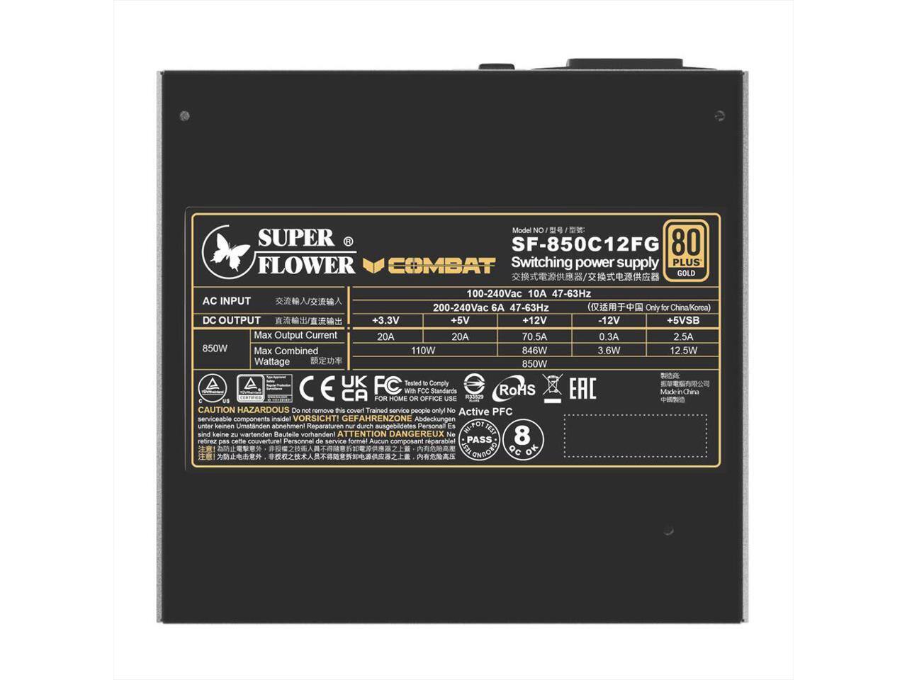 Model No: SUPER SF-850C12FG  
Switching power supply PLUS GOLD  

AC INPUT:  
100-240Vac 10A 47-63Hz  
200-240Vac 6A 47-63Hz  

DC OUTPUT:  
+3.3V 20A 110W  
+5V 20A 846W  
+12V 70.5A 850W  
-12V 0.3A 3.6W  

Max Combined Wattage: 850W  

Standards:  
UK, FC, CE, CA, FCC, RoHS, EAC  

CAUTION:  
HAZARDOUS  
Do not remove this cover. Trained service people only. No serviceable components inside.  

VORSICHT!  
GEFAHRENZONE  
Abdeckungen unter keinen Umständen abnehmen!  
Reparaturen nur durch ausgebildetes Personal!  
Es sind keine wartenden Bauteile vorhanden!  

ATTENTION DANGEREUX  
Ne pas retirer cette couverture!  
Personnel de service