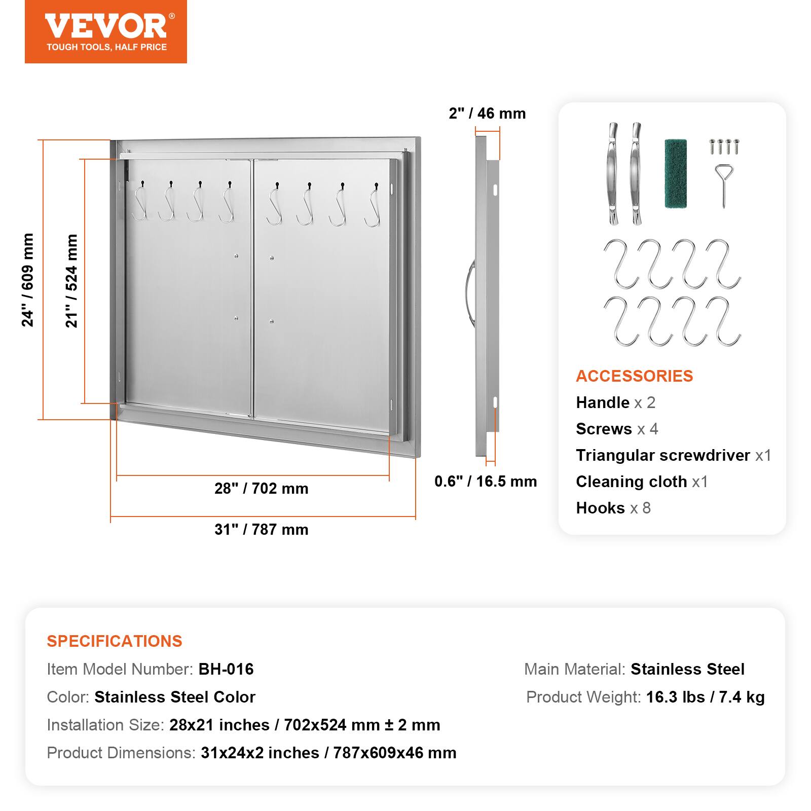 VEVOR TOUGH TOOLS, HALF PRICE

2" / 46 mm

24" / 609 mm

21" / 524 mm

28" / 702 mm

31" / 787 mm

0.6" / 16.5 mm

ACCESSORIES
Handle x 2
Screws x 4
Triangular screwdriver x 1
Cleaning cloth x 1
Hooks x 8

SPECIFICATIONS
Item Model Number: BH-016
Main Material: Stainless Steel
Color: Stainless Steel Color
Installation Size: 28x21 inches / 702x524 mm
Product Weight: 16.3 lbs / 7.4 kg
Product Dimensions: 31x24x2 inches / 787x609x46 mm