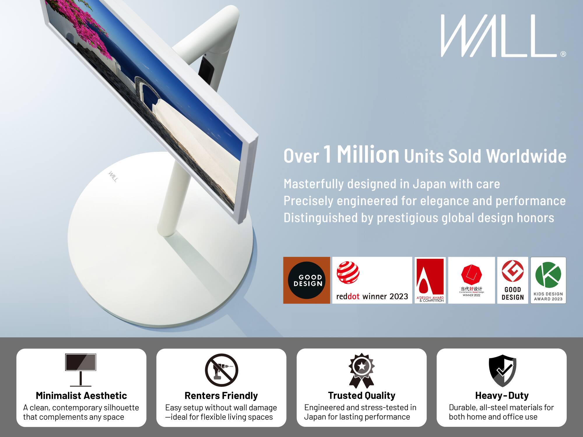 WILL

Over 1 Million Units Sold Worldwide

Masterfully designed in Japan with care  
Precisely engineered for elegance and performance  
Distinguished by prestigious global design honors

- GOOD DESIGN  
- reddot winner 2023  
- AMAdO a COMPETITION  
- GOOD DESIGN AWARD 2023  
- KIDS DESIGN AWARD 2023  

Minimalist Aesthetic  
A clean, contemporary silhouette that complements any space  

Renters Friendly  
Easy setup without wall damage – ideal for flexible living spaces  

Trusted Quality  
Engineered and stress-tested in Japan for lasting performance  

Heavy-Duty  
Durable, all-steel materials for both home and office use