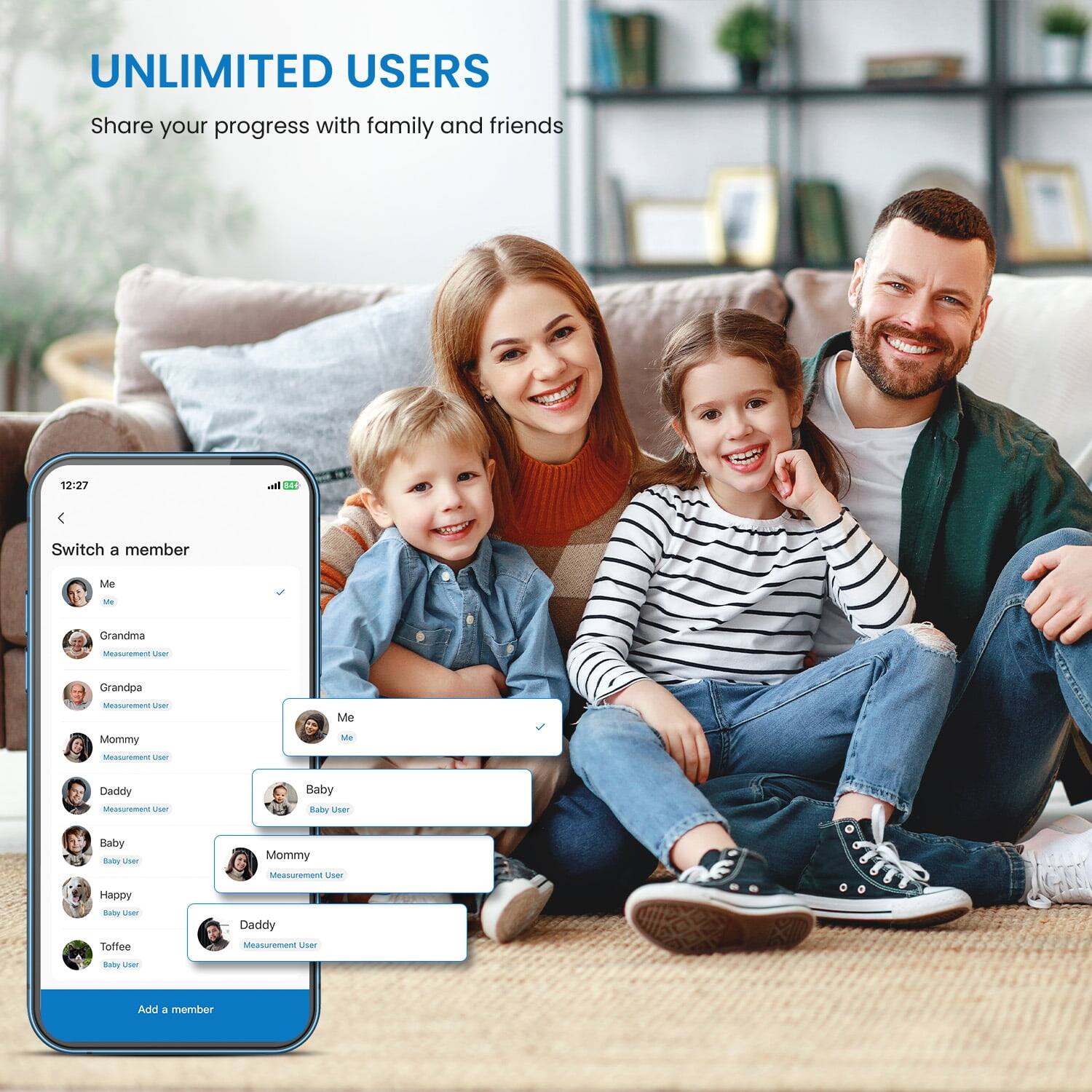 UNLIMITED USERS  
Share your progress with family and friends  

12:27  
Switch a member  

- Me  
- Grandma (Measurement User)  
- Grandpa (Measurement User)  
- Mommy (Measurement User)  
- Daddy (Measurement User)  
- Baby (Baby User)  
- Happy (Baby User)  
- Toffee (Baby User)  

Add a member