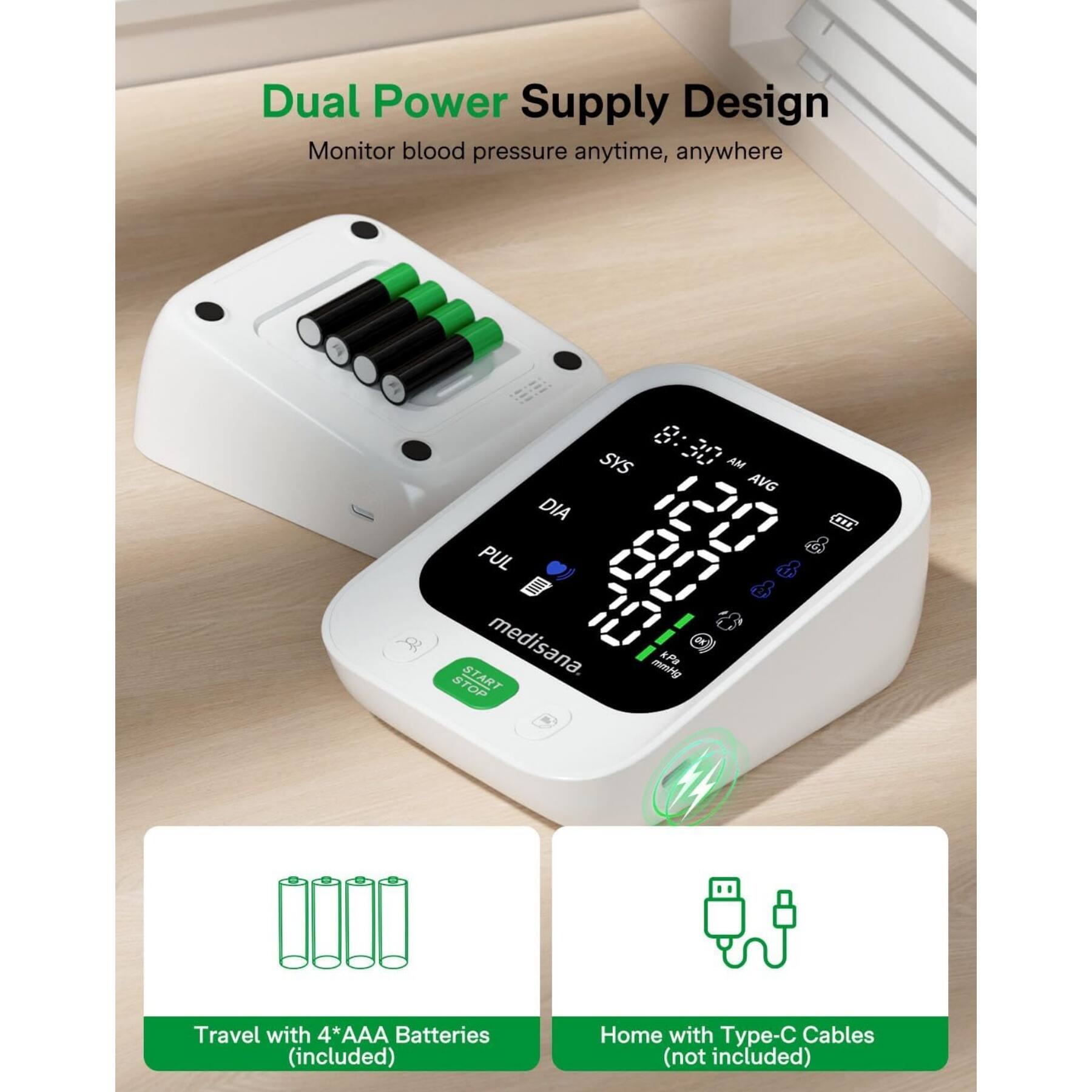 Dual Power Supply Design  
Monitor blood pressure anytime, anywhere  

SYS DIA PUL START medisana.  
mt P STOP AM AVG FL  

Travel with 4*AAA Batteries (included)  
Home with Type-C Cables (not included)