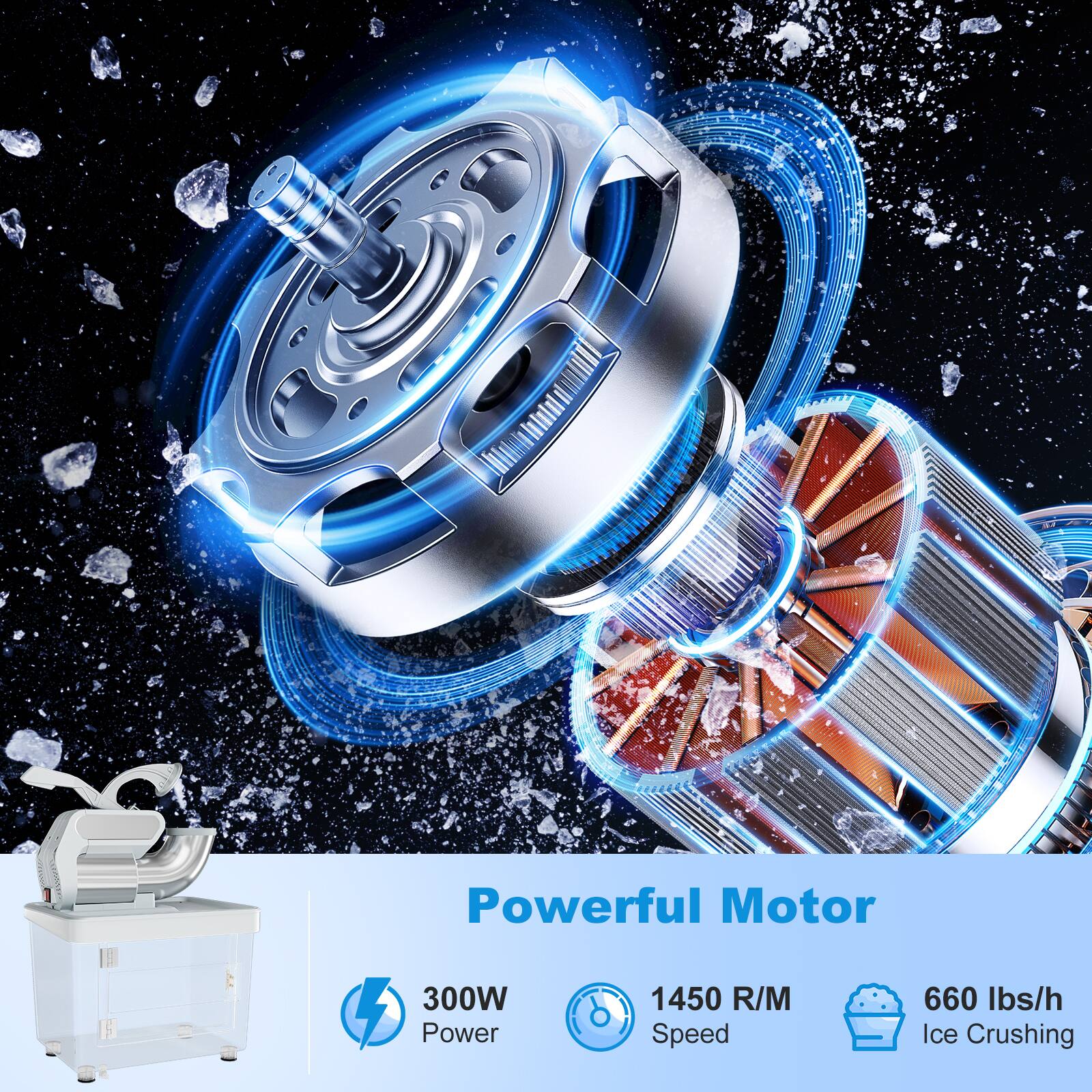 Powerful Motor
300W Power
1450 R/M Speed
660 lbs/h Ice Crushing