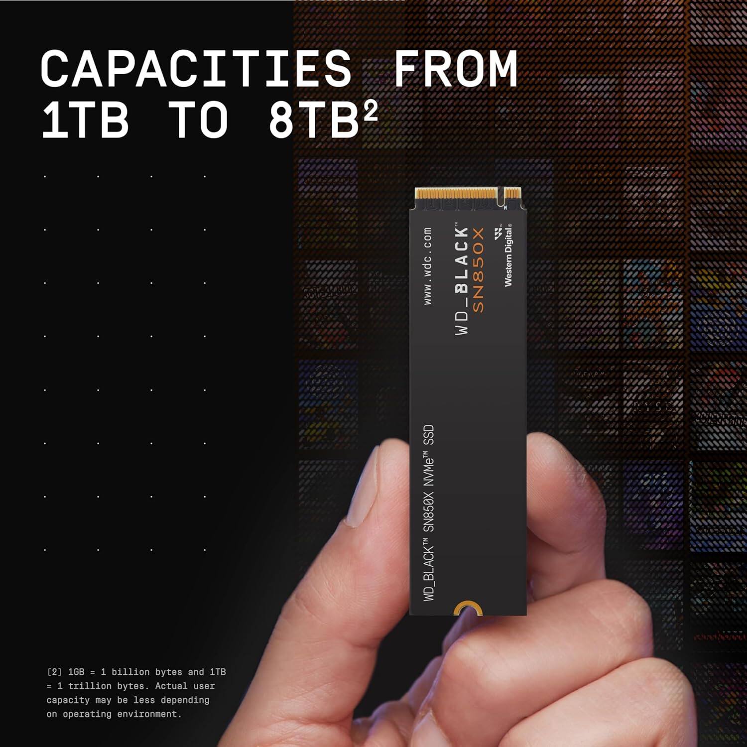 CAPACITIES FROM 1TB TO 8TB²

WD_BLACK SN850X NVMe SSD

[2] 1GB = 1 billion bytes and 1TB = 1 trillion bytes. Actual user capacity may be less depending on operating environment.