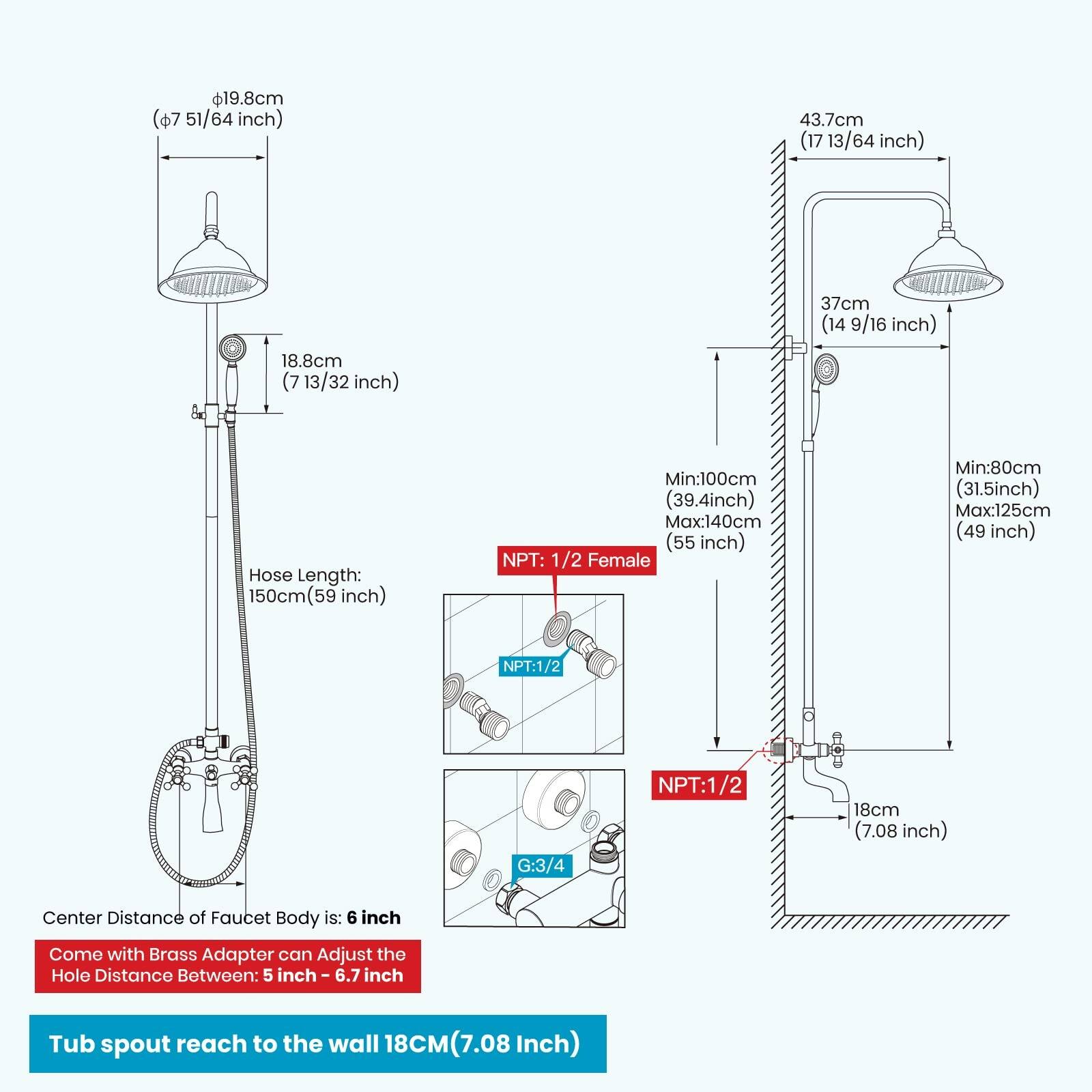 $19.8cm ($7 51/64 inch)  
43.7cm (17 13/64 inch)  
18.8cm (7 13/32 inch)  
37cm (14 9/16 inch)  
Hose Length: 150cm (59 inch)  
Min: 100cm (39.4 inch)  
Max: 140cm (55 inch)  
NPT: 1/2 Female  
Min: 80cm (31.5 inch)  
Max: 125cm (49 inch)  
NPT: 1/2  
G: 3/4  
NPT: 1/2  
18cm (7.08 inch)  
Center Distance of Faucet Body is: 6 inch  
Come with Brass Adapter can Adjust the Hole Distance Between: 5 inch - 6.7 inch  
Tub spout reach to the wall 18CM (7.08 Inch)