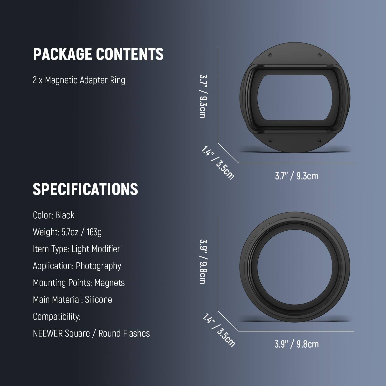 PACKAGE CONTENTS  
2 x Magnetic Adapter Ring  

SPECIFICATIONS  
Color: Black  
Weight: 5.7oz / 163g  
Item Type: Light Modifier  
Application: Photography  
Mounting Points: Magnets  
Main Material: Silicone  
Compatibility: NEEWER Square / Round Flashes  

Dimensions:  
- 3.7" / 9.3cm  
- 1.4" / 3.5cm  
- 3.9" / 9.8cm