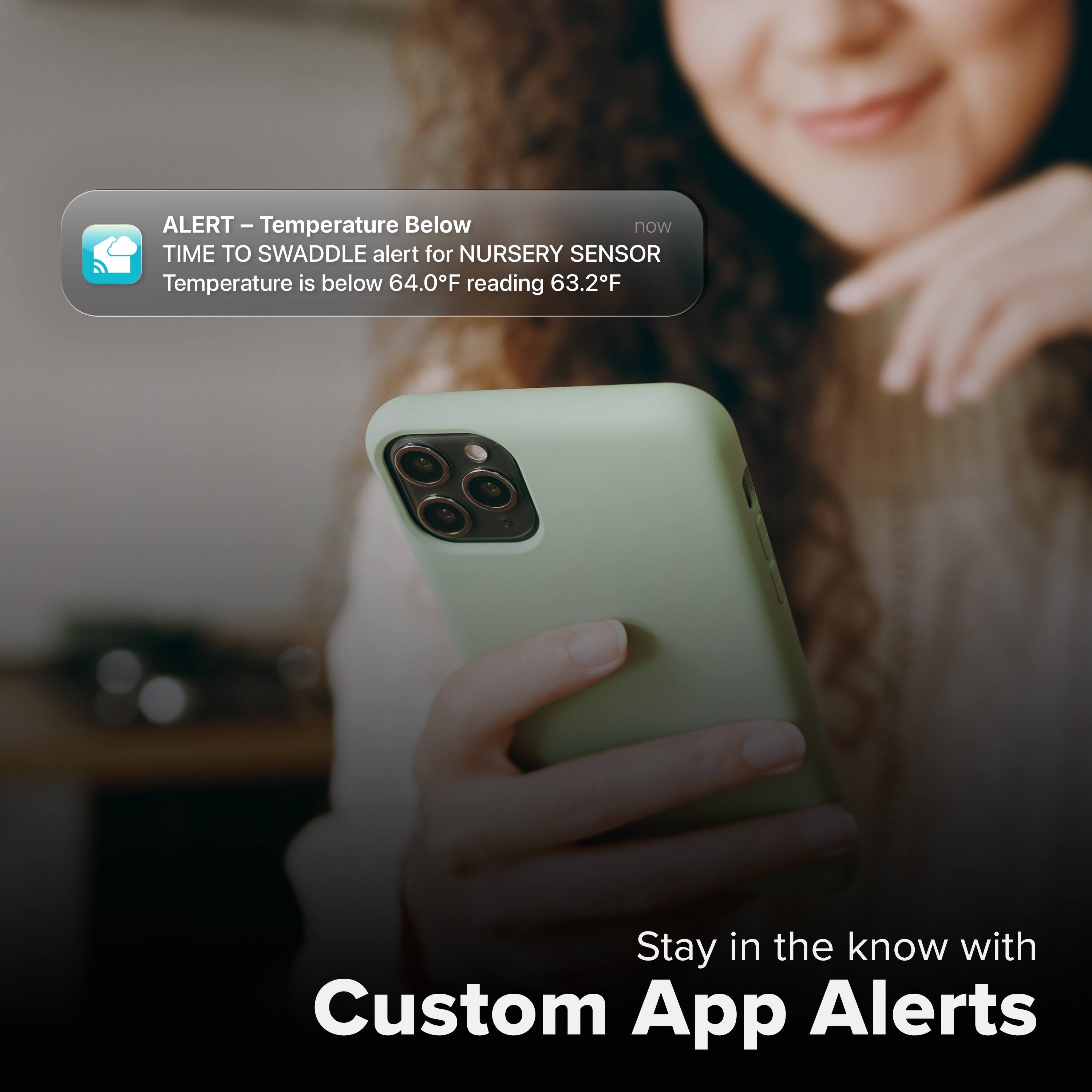 ALERT – Temperature Below  
TIME TO SWADDLE alert for NURSERY SENSOR  
Temperature is below 64.0°F reading 63.2°F  

Stay in the know with Custom App Alerts
