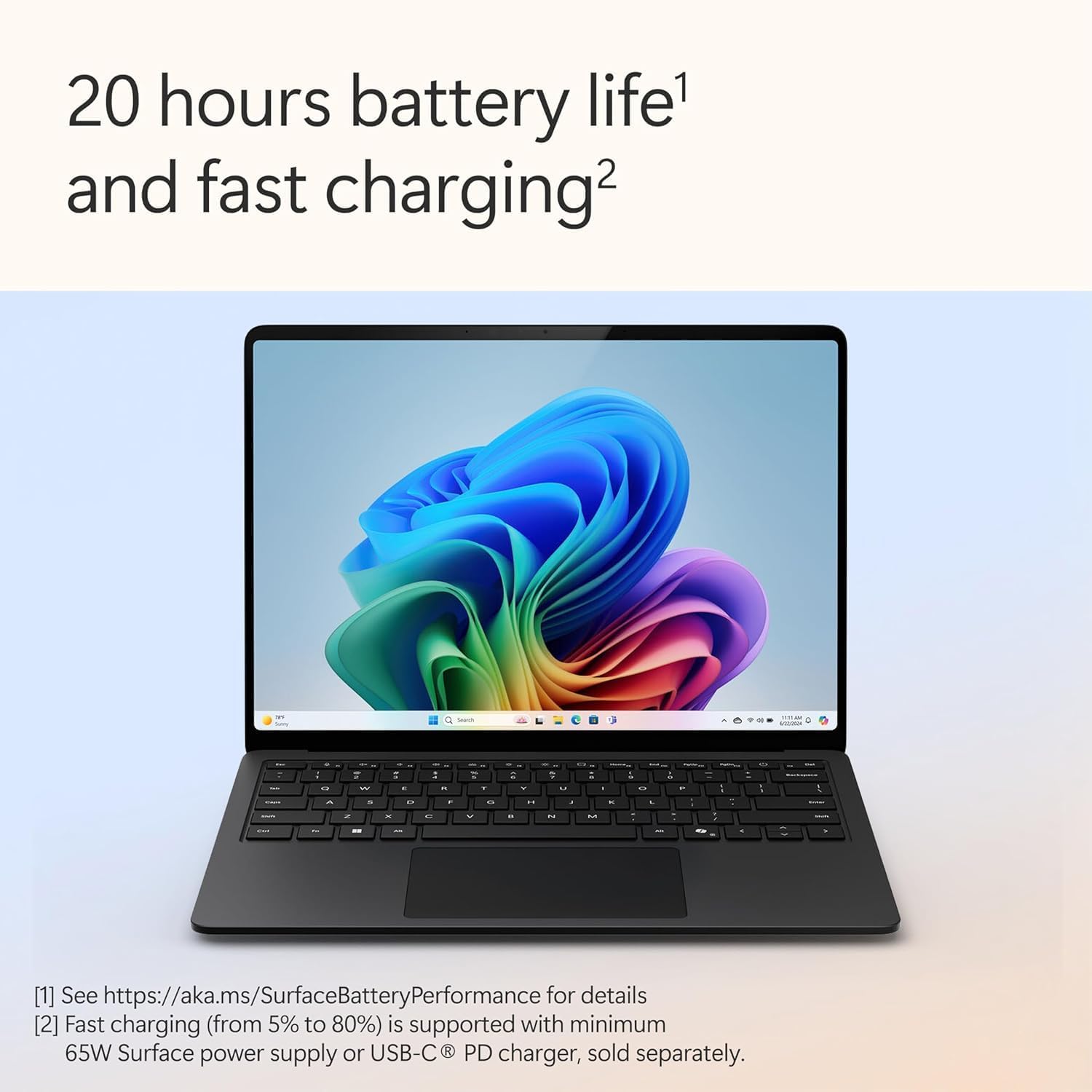 20 hours battery life¹ and fast charging²

¹ See https://aka.ms/SurfaceBatteryPerformance for details  
² Fast charging (from 5% to 80%) is supported with minimum 65W Surface power supply or USB-C PD charger, sold separately.