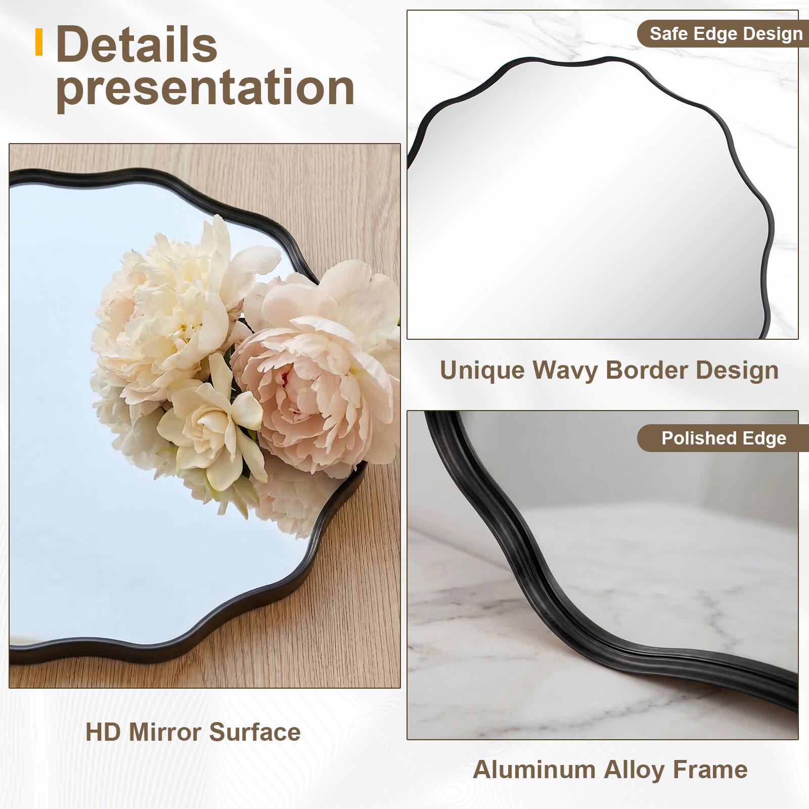 Details presentation

- Safe Edge Design
- Unique Wavy Border Design
- Polished Edge
- HD Mirror Surface
- Aluminum Alloy Frame