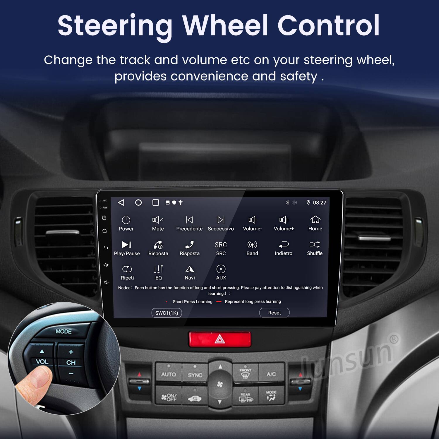 Steering Wheel Control  
Change the track and volume etc on your steering wheel, provides convenience and safety.  

08:27  
Power Mute Precedente Successivo Volume- Volume+ Home U I Play/Pause Risposta Risposta SRC SRC Band Indietro Shuffle Ripeti !!i EQ Navi AUX  

Notice: Each button has the function of long and short pressing. Please pay attention to distinguishing when learning.  
- Short Press Learning  
- Long Press Learning  

MODE VOL CH SWC1(1K) AUTO SYNC ON FRONT REAR Reset A/C unsun MODE