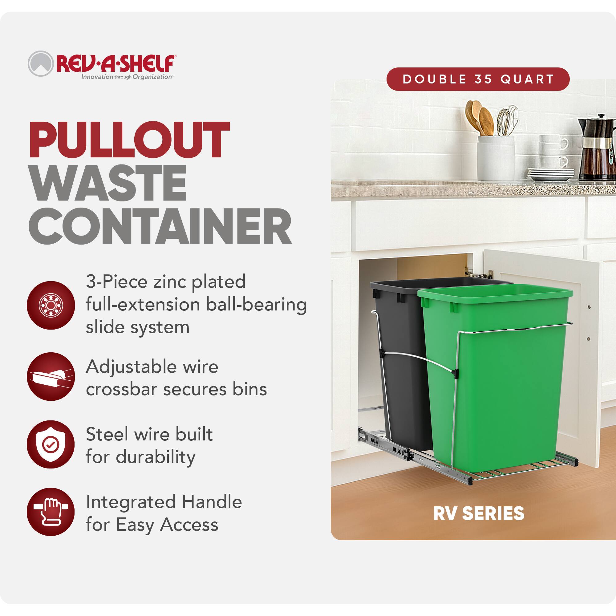 RED A SHELF  
Innovation through Organization  

PULLOUT WASTE CONTAINER  

DOUBLE 35 QUART  

3-Piece zinc plated full-extension ball-bearing slide system  
Adjustable wire crossbar secures bins  
Steel wire built for durability  
Integrated Handle for Easy Access  

RV SERIES