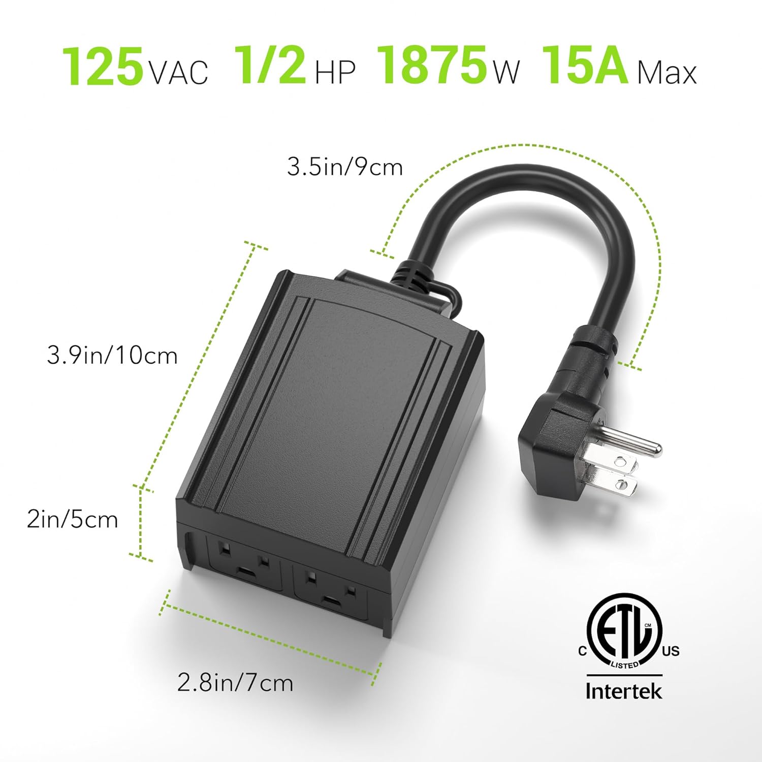 125 VAC 1/2 HP 1875W 15A Max  
3.5in/9cm 3.9in/10cm 2in/5cm 2.8in/7cm  
C ETL US LISTED Intertek