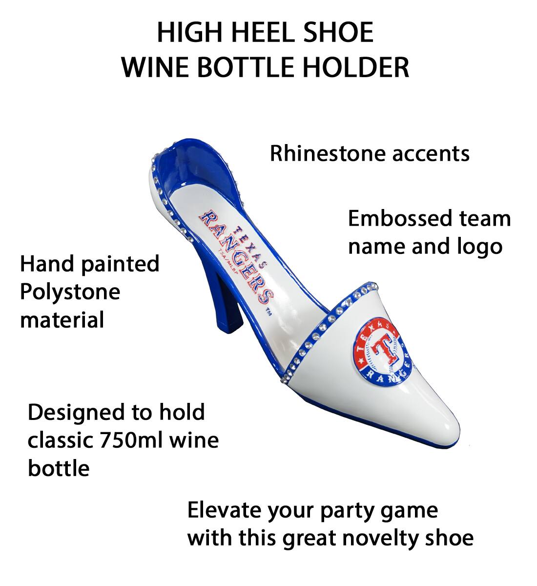 HIGH HEEL SHOE WINE BOTTLE HOLDER

- Rhinestone accents
- Embossed team name and logo
- Hand painted Polystone material
- Designed to hold classic 750ml wine bottle
- Elevate your party game with this great novelty shoe