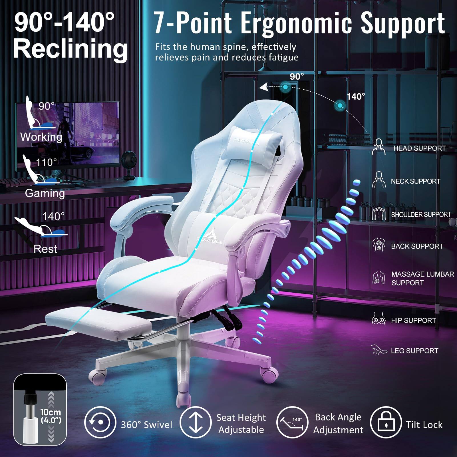 90°-140° Reclining

7-Point Ergonomic Support
Fits the human spine, effectively relieves pain and reduces fatigue

90° Working
110° Gaming
140° Rest

HEAD SUPPORT
NECK SUPPORT
SHOULDER SUPPORT
BACK SUPPORT
MASSAGE LUMBAR SUPPORT
HIP SUPPORT
LEG SUPPORT

10cm (4.0") 360° Swivel
Seat Height Adjustable
Back Angle Adjustment
Tilt Lock