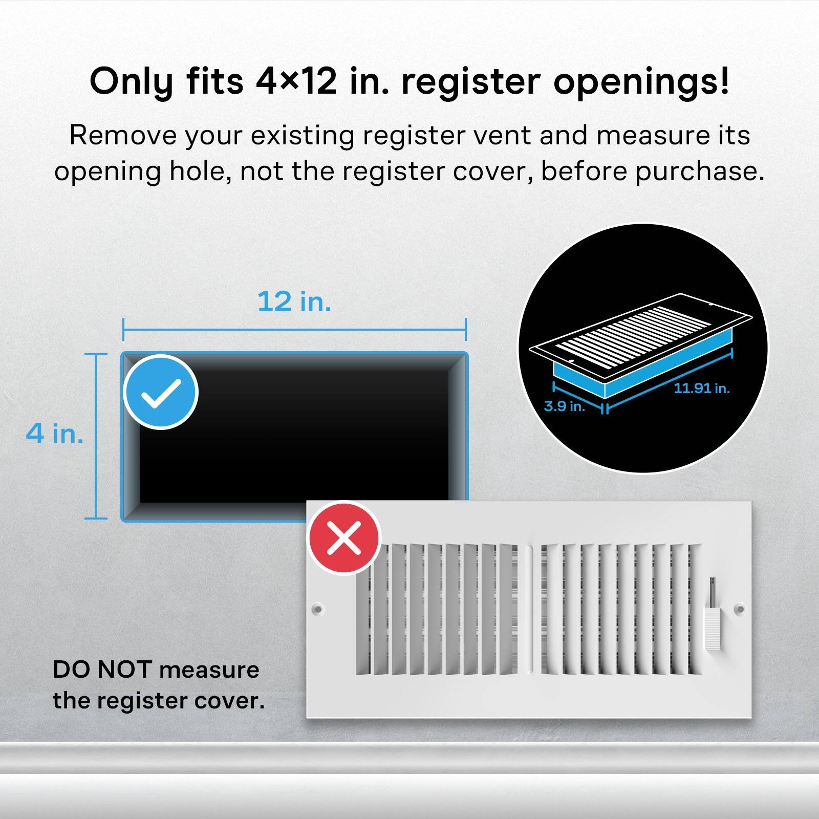 Only fits 4x12 in. register openings!  
Remove your existing register vent and measure its opening hole, not the register cover, before purchase.  

12 in.  
4 in.  
3.9 in.  
11.91 in.  

DO NOT measure the register cover.