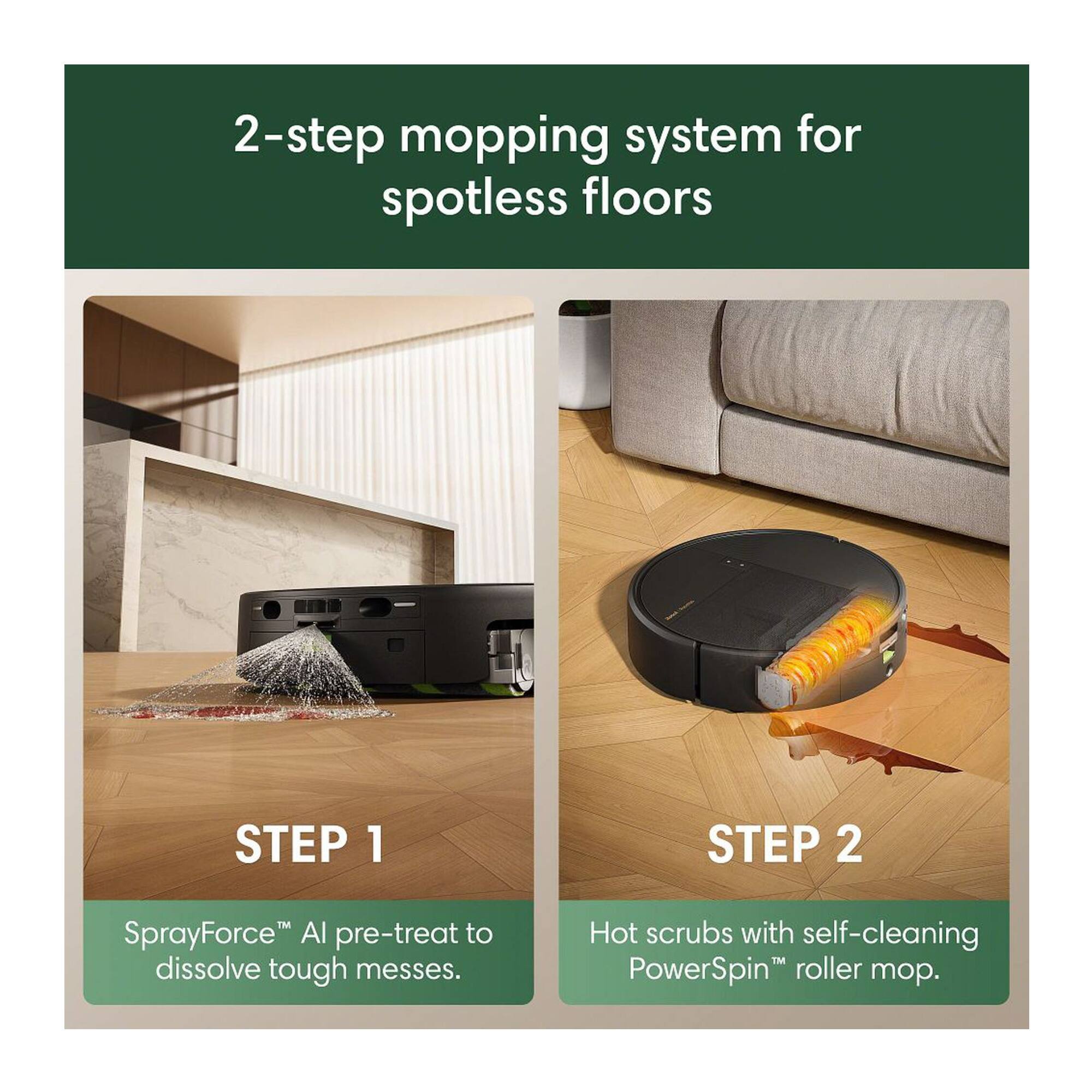 2-step mopping system for spotless floors

STEP 1
SprayForce™ AI pre-treat to dissolve tough messes.

STEP 2
Hot scrubs with self-cleaning PowerSpin™ roller mop.
