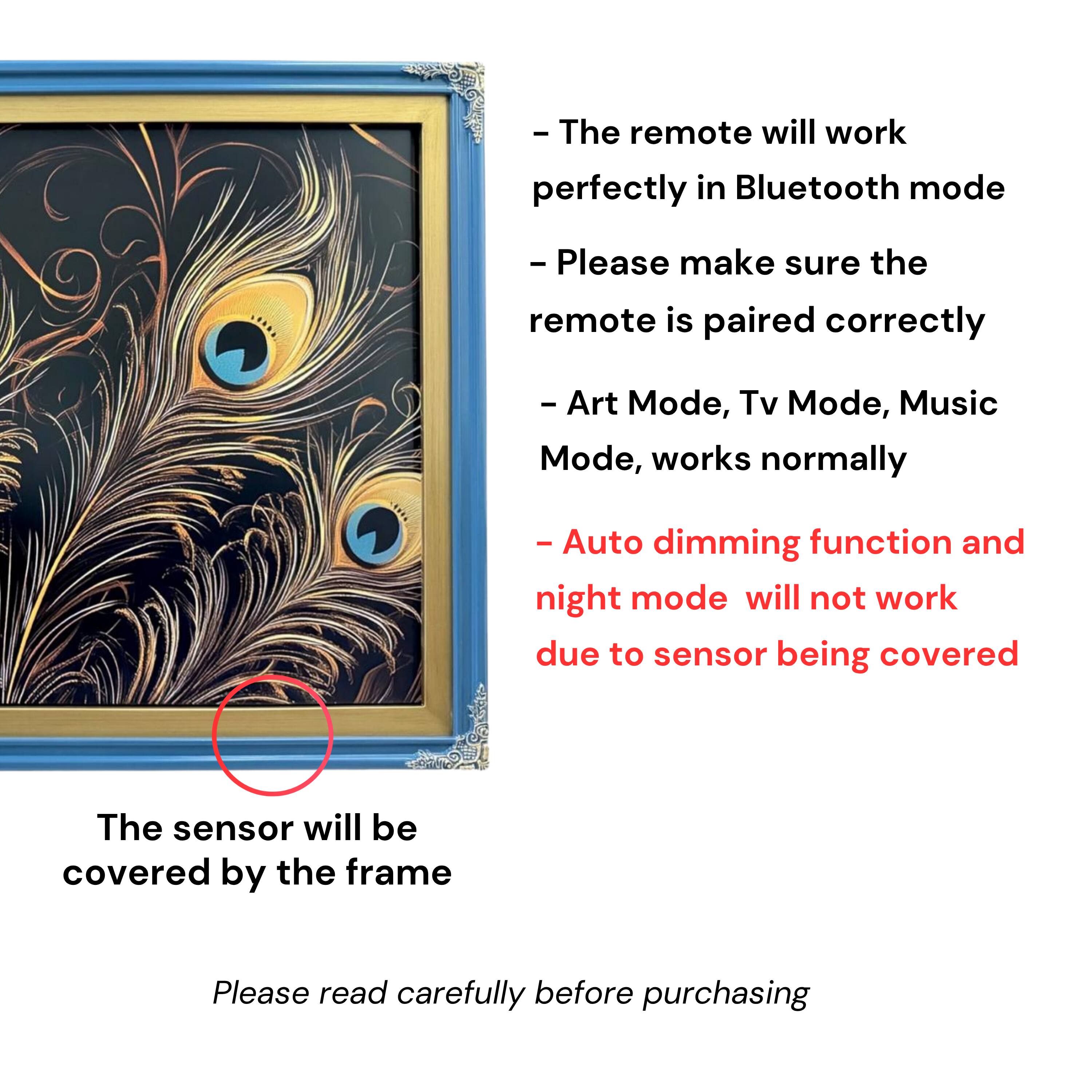 - The remote will work perfectly in Bluetooth mode
- Please make sure the remote is paired correctly
- Art Mode, Tv Mode, Music Mode, works normally
- Auto dimming function and night mode will not work due to sensor being covered
- The sensor will be covered by the frame
- Please read carefully before purchasing