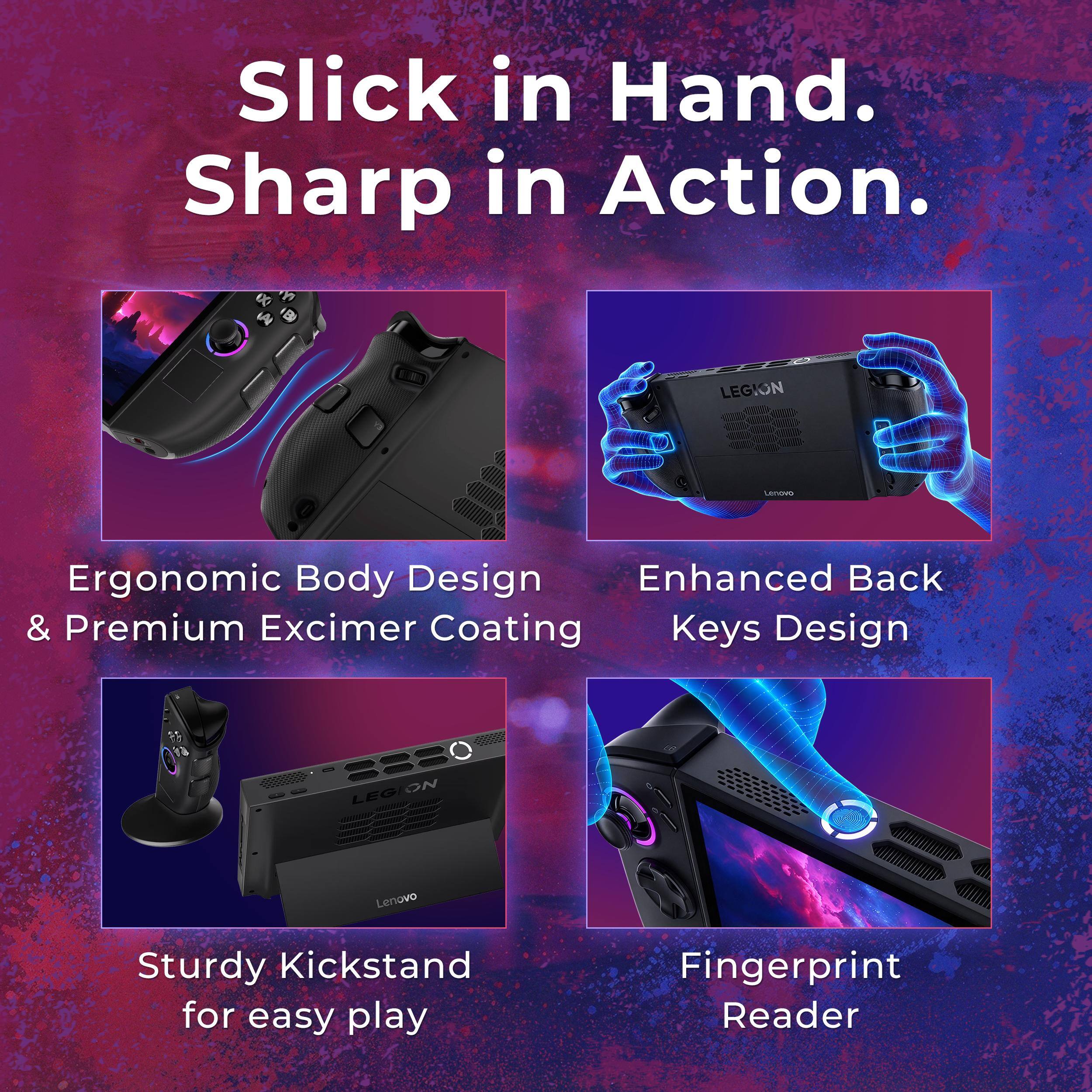 Slick in Hand. Sharp in Action.

LEGION
LENOVO

Ergonomic Body Design & Premium Excimer Coating
Enhanced Back Keys Design
Sturdy Kickstand for easy play
Fingerprint Reader
