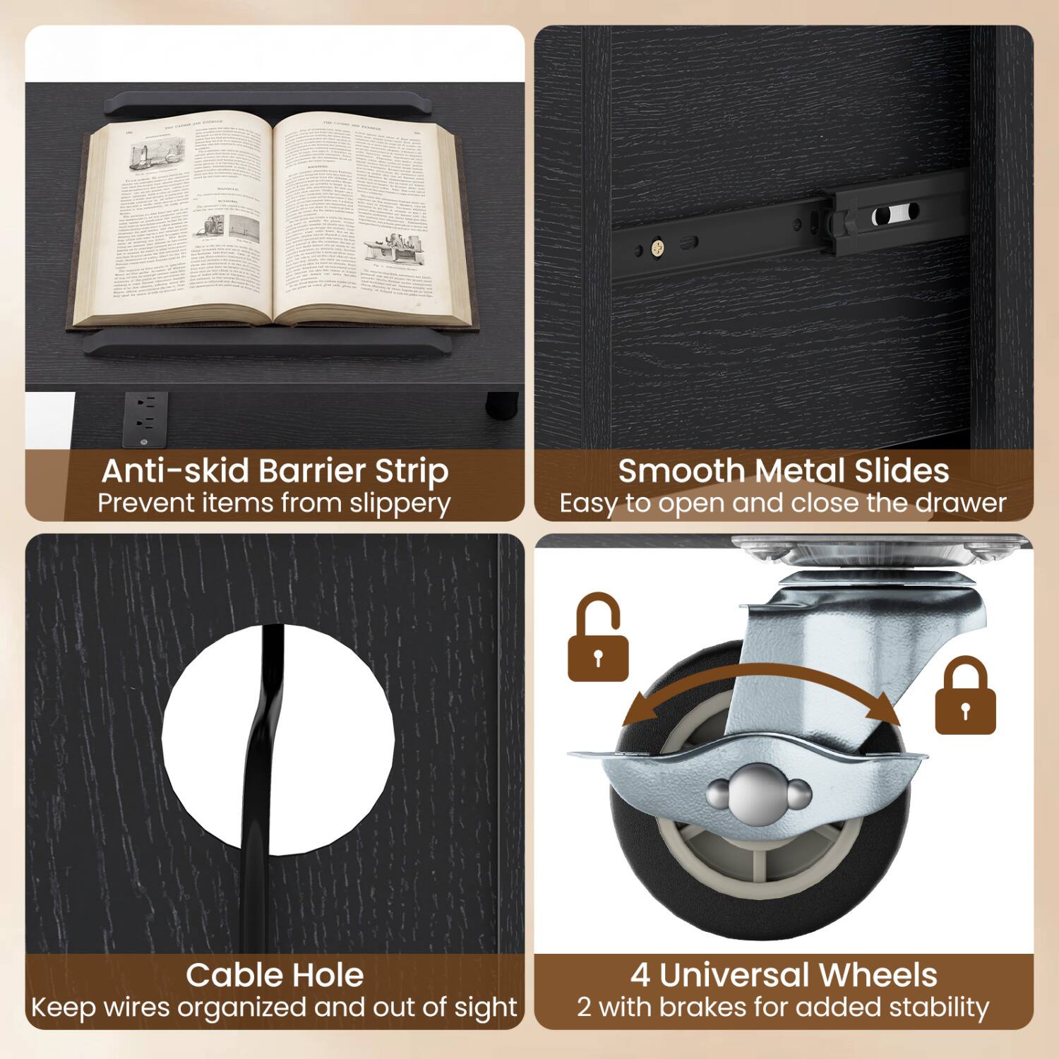 Anti-skid Barrier Strip  
Prevent items from slipping

Smooth Metal Slides  
Easy to open and close the drawer

Cable Hole  
Keep wires organized and out of sight

4 Universal Wheels  
2 with brakes for added stability
