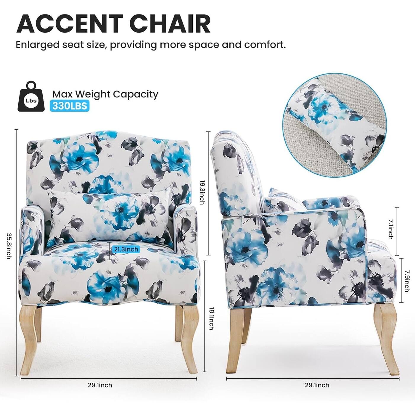 ACCENT CHAIR  
Enlarged seat size, providing more space and comfort.  

Max Weight Capacity  
330LBS  

35.8inch  
21.3inch  
19.3inch  
18.1inch  
7.1inch  
7.9inch  
29.1inch  
29.1inch