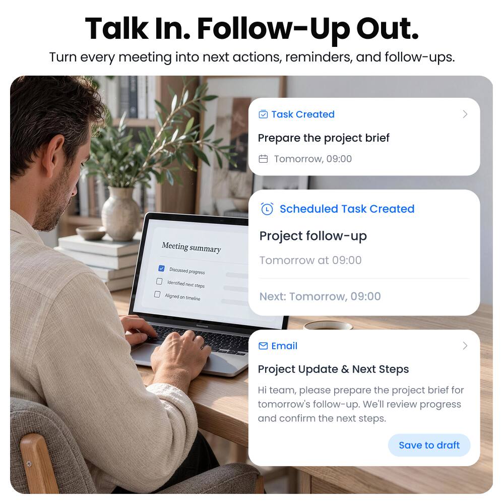Talk In. Follow-Up Out.  
Turn every meeting into next actions, reminders, and follow-ups.

---

**Task Created**  
Prepare the project brief  
Tomorrow, 09:00

---

**Scheduled Task Created**  
Project follow-up  
Tomorrow at 09:00  
Next: Tomorrow, 09:00

---

**Email**  
Project Update & Next Steps  
Hi team, please prepare the project brief for tomorrow's follow-up. We'll review progress and confirm the next steps.  
Save to draft