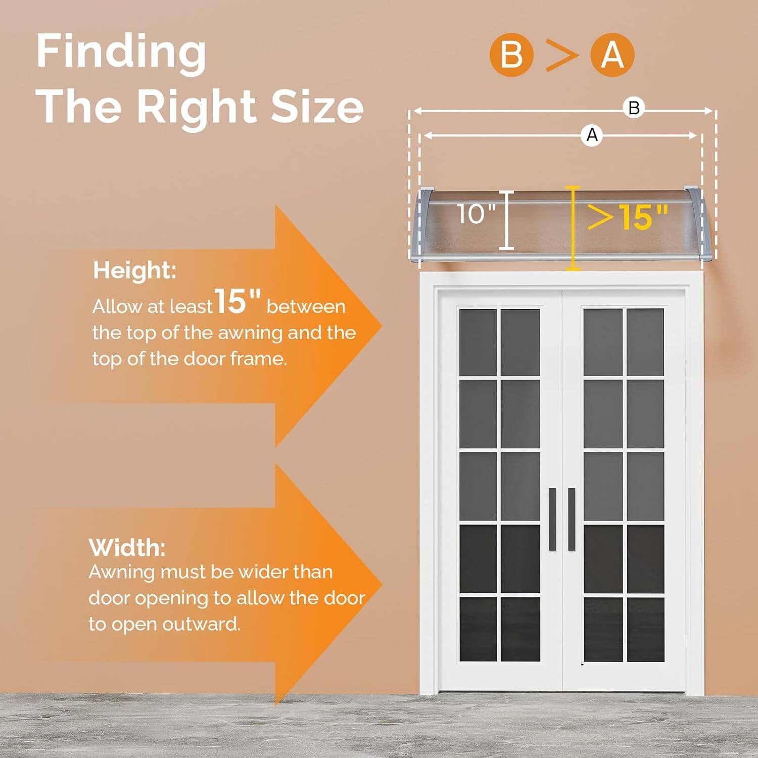 Finding The Right Size

Height:
Allow at least 15" between the top of the awning and the top of the door frame.

Width:
Awning must be wider than door opening to allow the door to open outward.