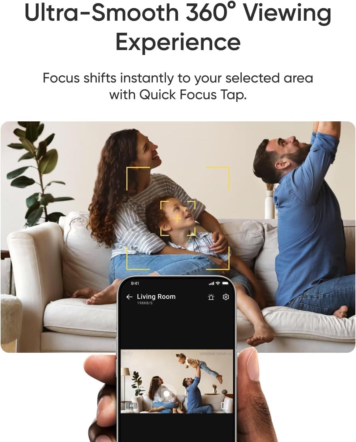 Ultra-Smooth 360° Viewing Experience

Focus shifts instantly to your selected area with Quick Focus Tap.

9:41 Living Room 198KB/S