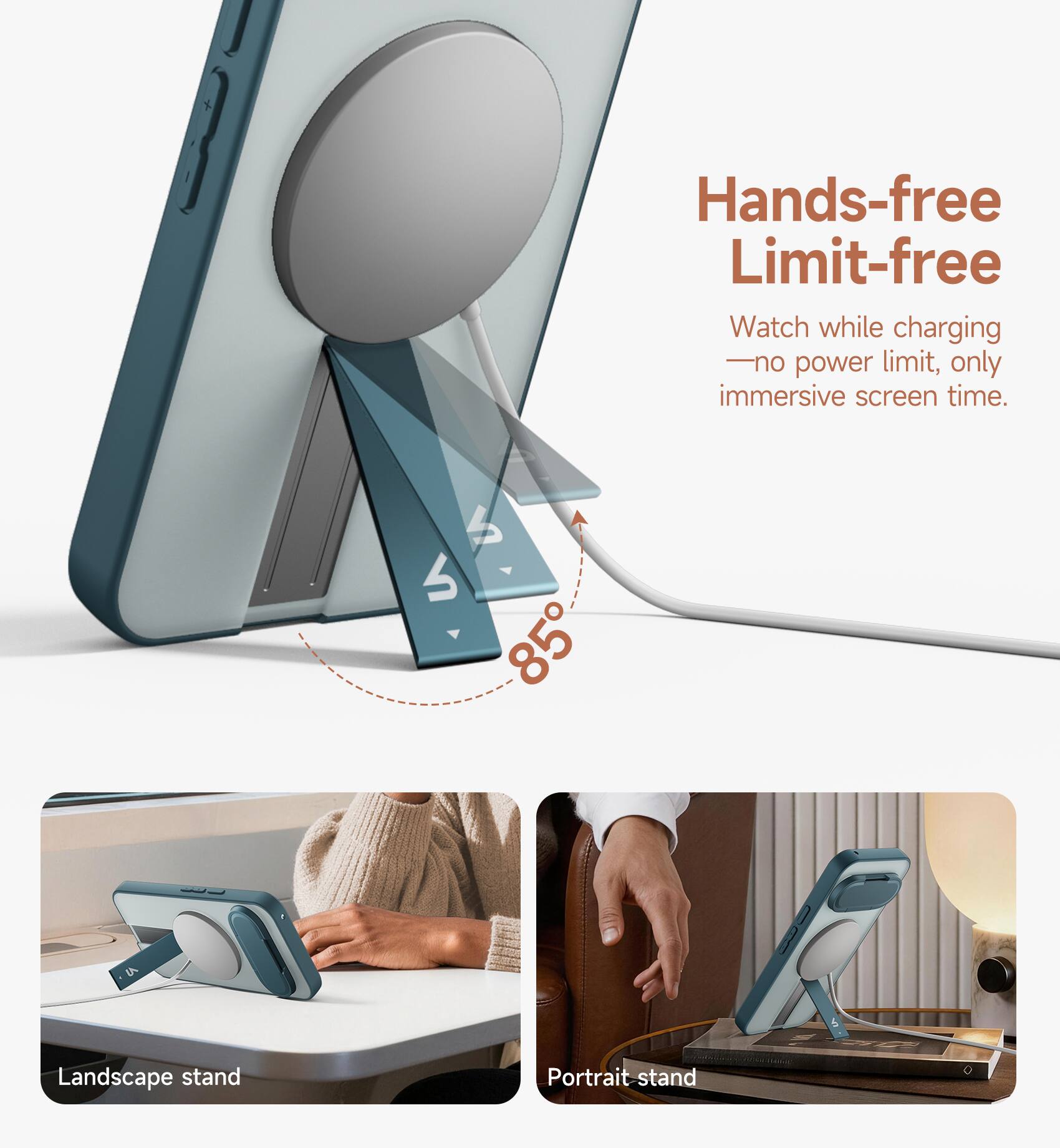 Hands-free Limit-free  
Watch while charging - no power limit, only immersive screen time.  

4 85  
Landscape stand  
Portrait stand