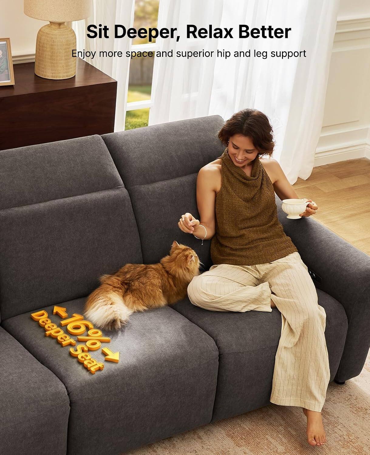 Sit Deeper, Relax Better  
Enjoy more space and superior hip and leg support  
Deeper -16% Seat