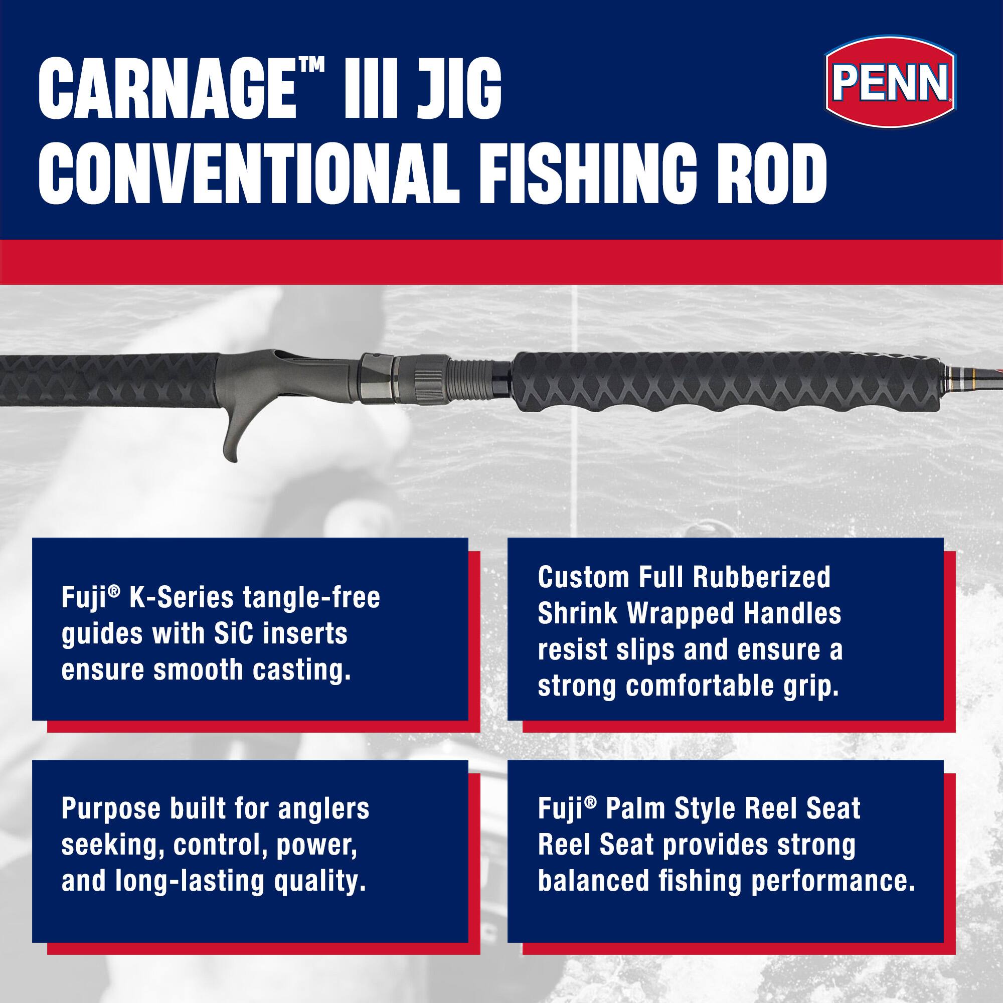 CARNAGE™ III JIG CONVENTIONAL FISHING ROD

Fuji® K-Series tangle-free guides with SiC inserts ensure smooth casting.

Custom Full Rubberized Shrink Wrapped Handles resist slips and ensure a strong comfortable grip.

Purpose built for anglers seeking, control, power, and long-lasting quality.

Fuji® Palm Style Reel Seat Reel Seat provides strong balanced fishing performance.
