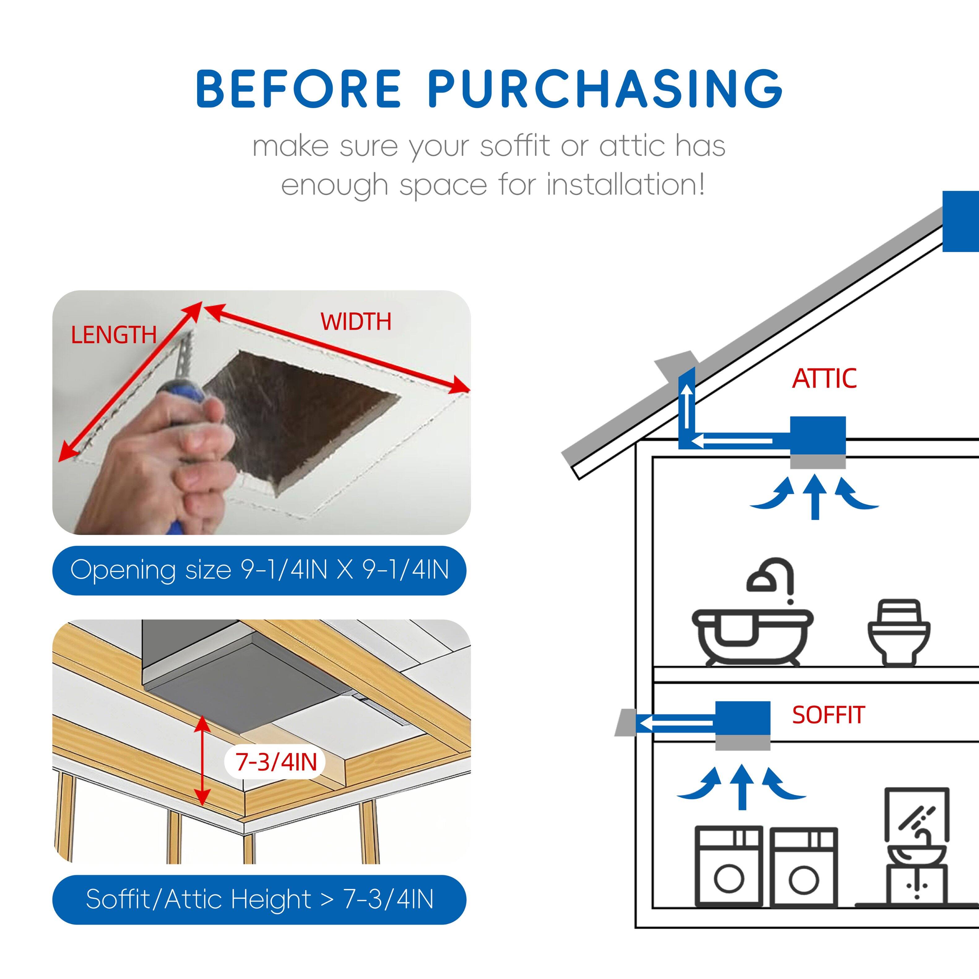 Before purchasing, make sure your soffit or attic has enough space for installation!  
Length Width Attic Opening size 9-1/4IN X 9-1/4IN  
Soffit 7-3/4IN  
Soffit/Attic Height > 7-3/4IN