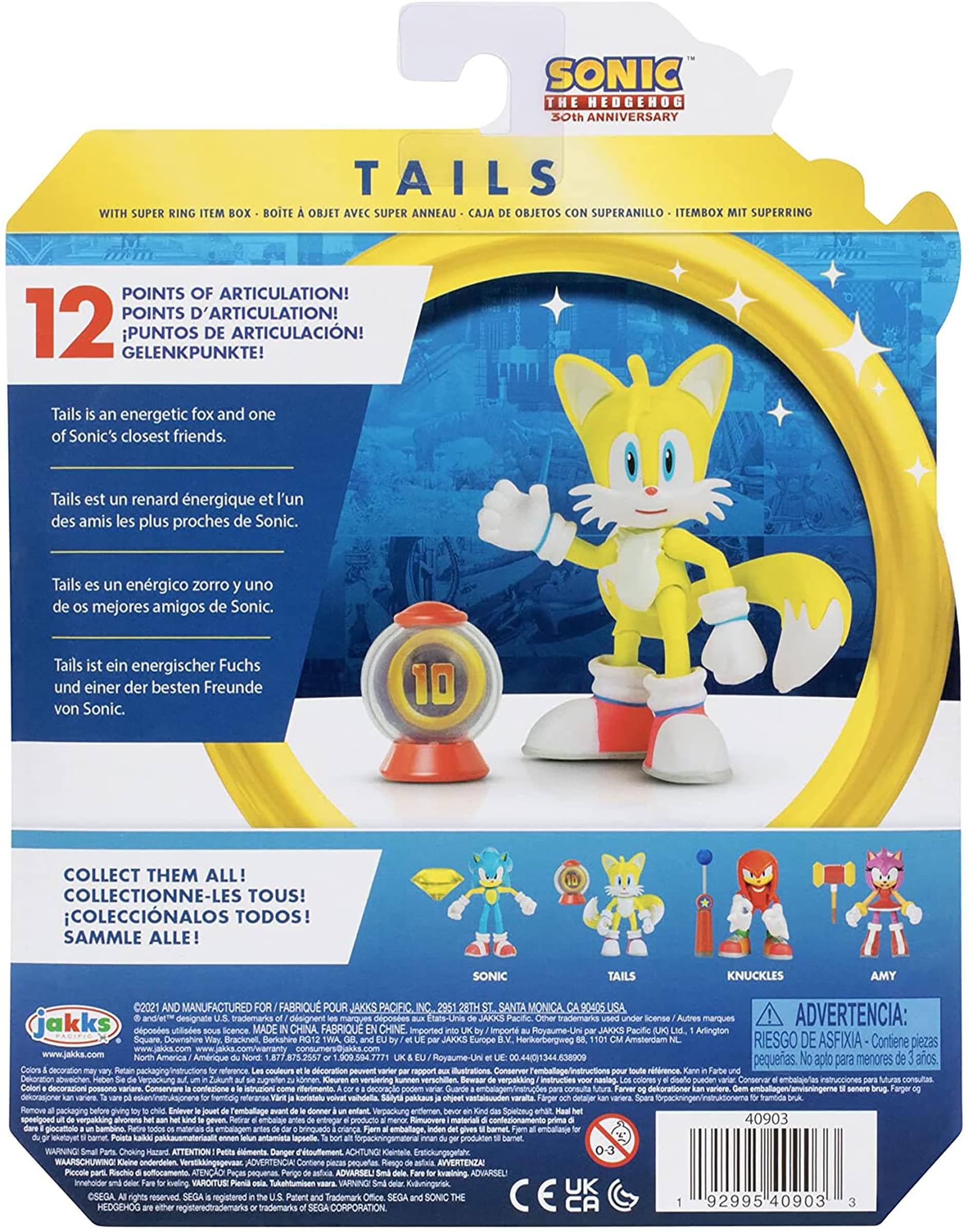 SONIC THE HEDGEHOG 30th ANNIVERSARY

TAILS

WITH SUPER RING ITEM BOX - BOITE À OBJET AVEC SUPER ANNEAU - CAJA DE OBJETOS CON SUPERANILLO - ITEMBOX MIT SUPERRING

12 POINTS OF ARTICULATION! POINTS D'ARTICULATION! PUNTOS DE ARTICULACIÓN! GELENKPUNKTE!

Tails is an energetic fox and one of Sonic's closest friends. Tails est un renard énergique et l'un des amis les plus proches de Sonic. Tails es un zorro energético y uno de los mejores amigos de Sonic. Tails ist ein energischer Fuchs und einer der besten Freunde von Sonic.

COLLECT THEM ALL! COLLECTIONNE-LES TOUS! COLECCIONALOS TODOS! SAMMLE ALLE!

SONIC TAILS KNUCKLES AMY

2021 MANUFACTURED FABRIQUÉ POUR JAKKS PACIFIC 28TH SANTA MONICA 90405 USA

©2021 SEGA DESIGNATED TRADEMARKS DESIGNÉES MARQUES DÉSIGNÉES ANDRES DESIGNATED