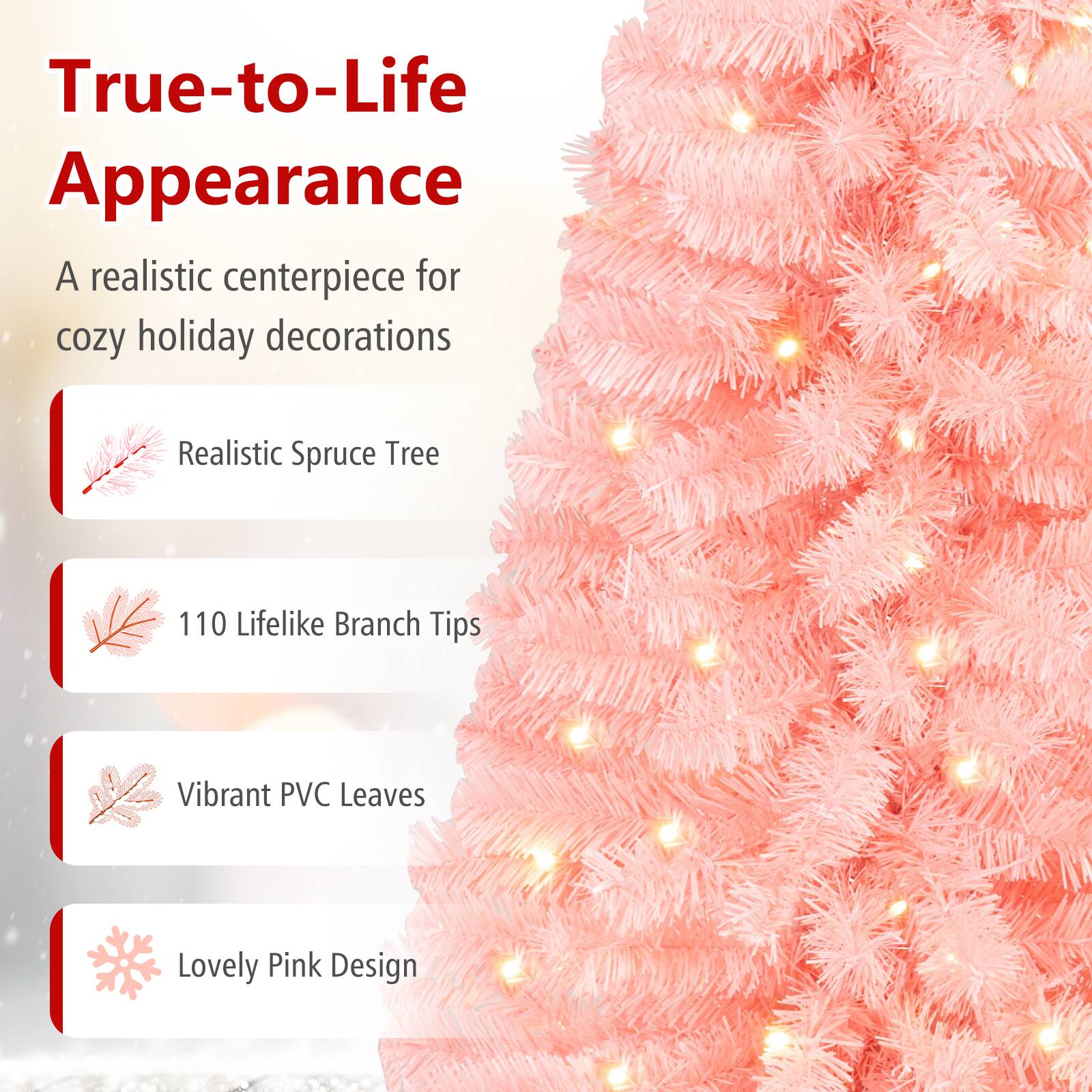 True-to-Life Appearance  
A realistic centerpiece for cozy holiday decorations

- Realistic Spruce Tree
- 110 Lifelike Branch Tips
- Vibrant PVC Leaves
- Lovely Pink Design