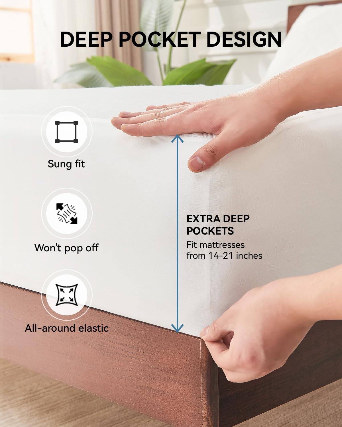 DEEP POCKET DESIGN

- Sung fit
- Won't pop off
- All-around elastic

EXTRA DEEP POCKETS
Fit mattresses from 14-21 inches