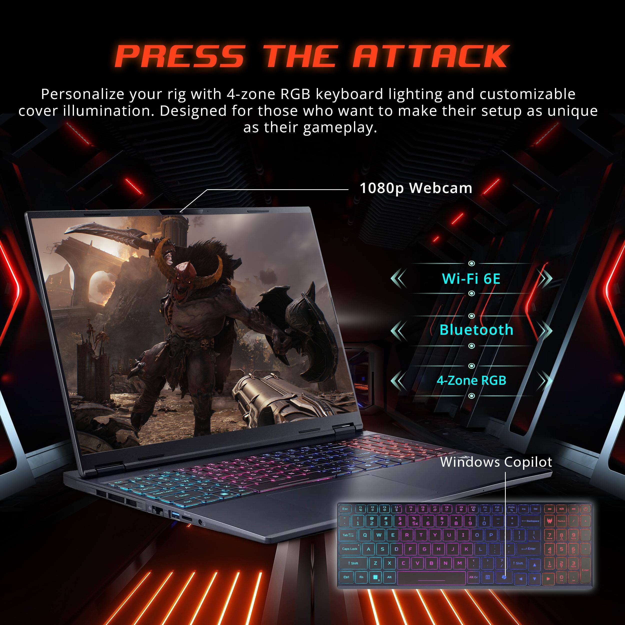 PRESS THE ATTACK

Personalize your rig with 4-zone RGB keyboard lighting and customizable cover illumination. Designed for those who want to make their setup as unique as their gameplay.

- 1080p Webcam
- Wi-Fi 6E
- Bluetooth
- 4-Zone RGB
- Windows Copilot