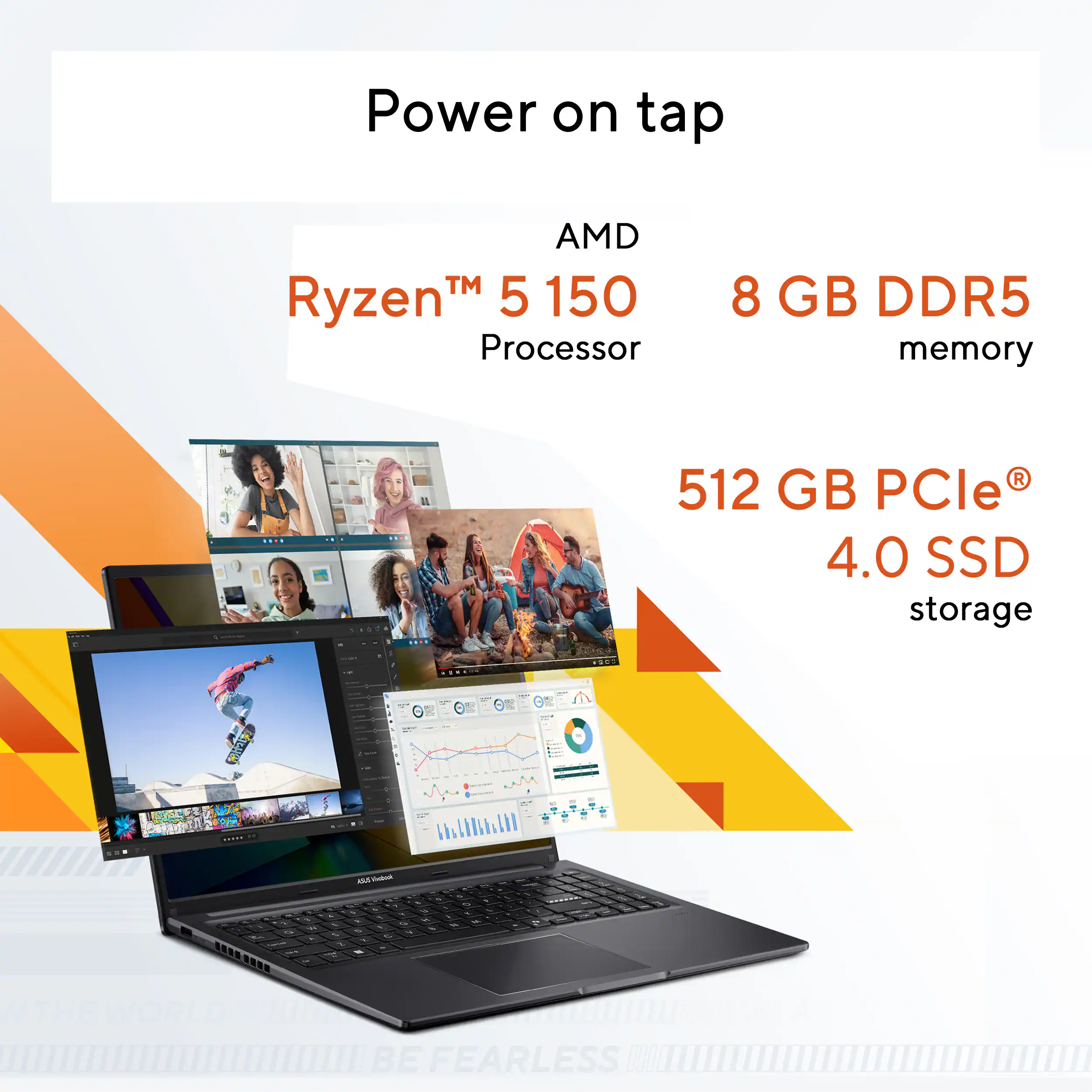 Power on tap  
AMD Ryzen™ 5 1500 Processor  
8 GB DDR5 memory  
512 GB PCIe® 4.0 SSD storage  

THE WORLD MUST BE FEARLESS