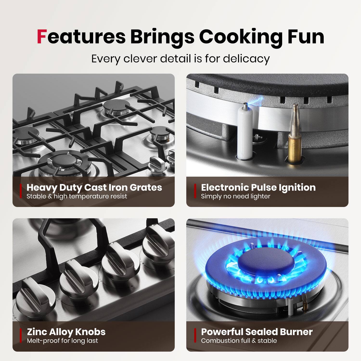 Features Brings Cooking Fun  
Every clever detail is for delicacy  

Heavy Duty Cast Iron Grates  
Stable & high temperature resist  

Electronic Pulse Ignition  
Simply no need lighter  

Zinc Alloy Knobs  
Melt-proof for long last  

Powerful Sealed Burner  
Combustion full & stable