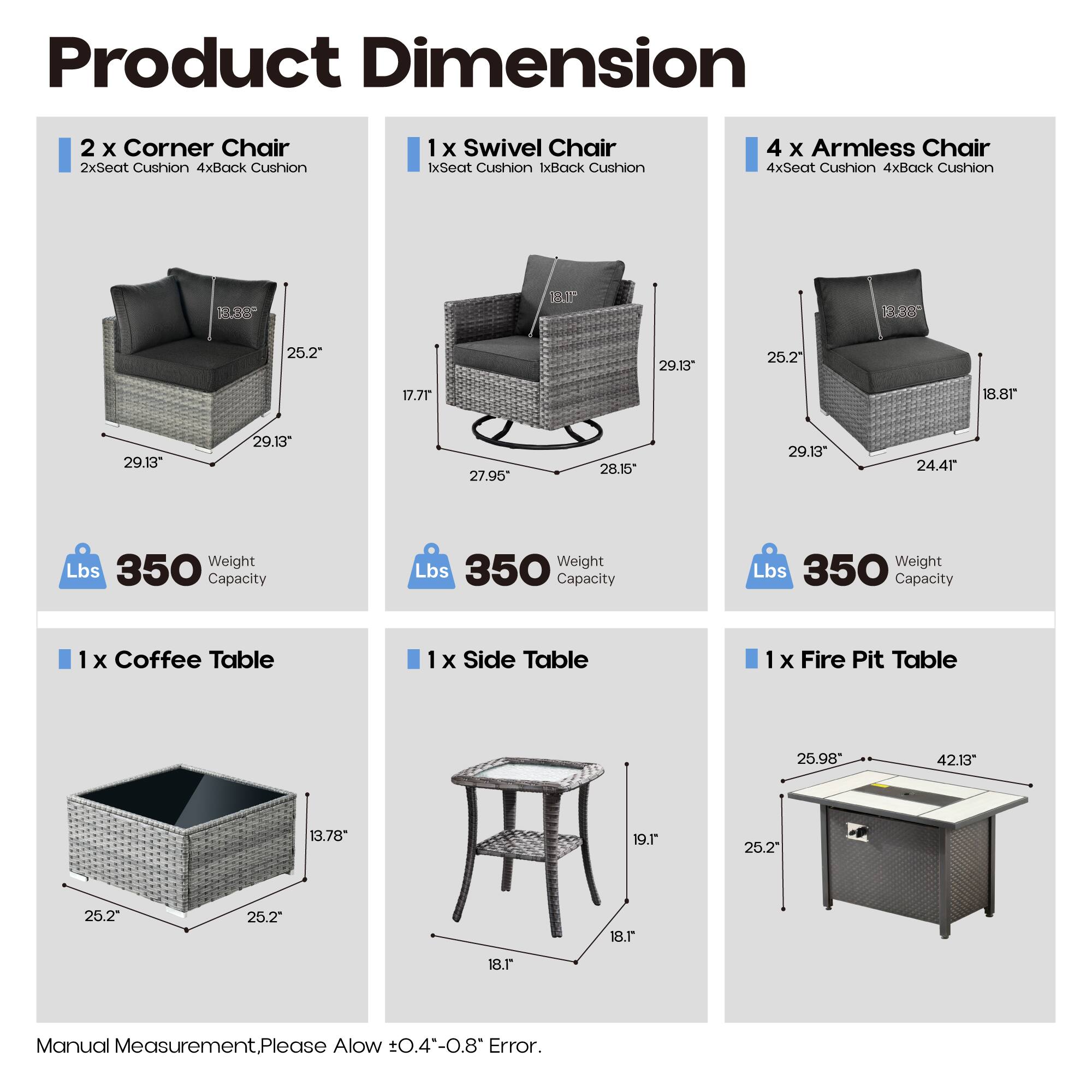 Product Dimension

2 x Corner Chair  
2xSeat Cushion 4xBack Cushion  
1 x Swivel Chair  
1xSeat Cushion 1xBack Cushion  
4 x Armless Chair  
4xSeat Cushion 4xBack Cushion  

1 x Coffee Table  
1 x Side Table  
1 x Fire Pit Table  

Dimensions:  
- Corner Chair: 29.13" x 29.13" x 25.2"  
- Swivel Chair: 29.13" x 28.15" x 27.95"  
- Armless Chair: 29.13" x 25.2" x 24.4"  
- Coffee Table: 25.2" x 25.2" x 13.78"  
- Side Table: 18.1" x 18.1" x 19.1"  
- Fire Pit Table: 42.13" x 25.98" x 25.2"  

Weight Capacity: 350 lbs  

Manual Measurement, Please Allow ±0.4"-